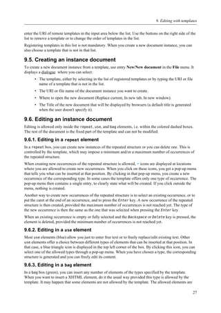 enter the URI of remote templates in the input area below the list. Use the buttons on the right side of the
list to remove a template or to change the order of templates in the list.
Registering templates in this list is not mandatory. When you create a new document instance, you can
also choose a template that is not in that list.
9.5. Creating an instance document
To create a new document instance from a template, use entry New/New document in the File menu. It
displays a dialogue where you can select:
• The template, either by selecting in the list of registered templates or by typing the URI or file
name of a template that is not in the list.
• The URI or file name of the document instance you want to create.
• Where to open the new document (Replace current, In new tab, In new window).
• The Title of the new document that will be displayed by browsers (a default title is generated
when the user doesn't specify it).
9.6. Editing an instance document
Editing is allowed only inside the repeat, use, and bag elements, i.e. within the colored dashed boxes.
The rest of the document is the fixed part of the template and can not be modified.
9.6.1. Editing in a repeat element
In a repeat box, you can create new instances of the repeated structure or you can delete one. This is
controlled by the template, which may impose a minimum and/or a maximum number of occurrences of
the repeated structure.
When creating new occurrences of the repeated structure is allowed, + icons are displayed at locations
where you are allowed to create new occurrences. When you click on these icons, you get a pop-up menu
that tells you what can be inserted at that position. By clicking in that pop-up menu, you create a new
occurrence of the corresponding type. In some cases the template offers only one type of occurrence. The
pop-up menu then contains a single entry, to clearly state what will be created. If you click outside the
menu, nothing is created.
Another way to create new occurrences of the repeated structure is to select an existing occurrence, or to
put the caret at the end of an occurrence, and to press the Enter key. A new occurrence of the repeated
structure is then created, provided the maximum number of occurrences is not reached yet. The type of
the new occurrence is then the same as the one that was selected when pressing the Enter key.
When an existing occurrence is empty or fully selected and the Backspace or Delete key is pressed, the
element is deleted, provided the minimum number of occurrences is not reached yet.
9.6.2. Editing in a use element
Most use elements (blue) allow you just to enter free text or to freely replace/edit existing text. Other
use elements offer a choice between different types of elements that can be inserted at that position. In
that case, a blue triangle icon is displayed in the top left corner of the box. By clicking this icon, you can
select one of the allowed types through a pop-up menu. When you have chosen a type, the corresponding
structure is generated and you can freely edit its content.
9.6.3. Editing in a bag element
In a bag box (green), you can insert any number of elements of the types specified by the template.
When you want to insert a XHTML element, do it the usual way provided this type is allowed by the
template. It may happen that some elements are not allowed by the template. The allowed elements are
9. Editing with templates
27
 