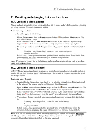 11. Creating and changing links and anchors
11.1. Creating a target anchor
A target anchor is a piece of text that is referred to by a link (a source anchor). Before creating a link to a
text string, you must first turn it into a target anchor.
To create a target anchor:
1. Select the appropriate text string.
2. Choose Create target from the Links menu or click the button in the Elements tool. The
selected text is now a target.
In the Formatted view, if Views/Show targets is turned on, the target text is preceded by a
target icon . In the Links view, icons that identify target anchors are always displayed.
3. When a target anchor is created, Amaya automatically generates the value of the name attribute
by:
◦ Extracting a word longer than 3 characters from the anchor text, or
◦ assigning a number.
In both cases, Amaya guarantees that the generated value is unique within the document. But
you can change this value, in the same way as the value of any attribute.
Note: If you want to create a link to the last target anchor you have created, choose Link to previous
target from the Links menu.
11.2. Creating a target element
In (X)HTML, any element can be used as a target. A target element is an element with an id attribute to
which a link can refer (a source anchor). Before creating a link to such an element, you must first turn it
into a target element.
To create a target element:
1. Select within the element, then press the F2 key to select the entire element. The selection path
at the bottom of the window may be useful to select the right element.
2. Open the Links menu and select Create target or click the button in the Elements tool. The
selected element now has an id attribute that identifies it as a target element.
In the Formatted view, if Views/Show targets is turned on, the target element is preceded by a
target icon . In the Links view, icons that identify target elements are always displayed.
3. When a target element is created, Amaya automatically generates the value of the id attribute
by:
◦ Extracting a word longer than 3 characters from the anchor text.
or
◦ assigning a number.
In both cases, Amaya guarantees that the generated value is valid and unique within the
document. But you can change this value, in the same way as the value of any attribute.
Note: You can also directly create the id attribute by selecting the element and using the Attributes
list. When you enter an attribute value, Amaya checks it for uniqueness, and changes the value if it is
already used by another name or id attribute in the same document.
11. Creating and changing links and anchors
31
 