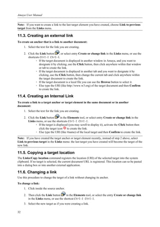 Note: If you want to create a link to the last target element you have created, choose Link to previous
target from the Links menu.
11.3. Creating an external link
To create an anchor that is a link to another document:
1. Select the text for the link you are creating.
2. Click the Link button , or select entry Create or change link in the Links menu, or use the
shortcuts Ctrl-l Ctrl-l.
◦ If the target document is displayed in another window in Amaya, and you want to
designate it by clicking, use the Click button, then click anywhere within that window
or tab to create the link.
◦ If the target document is displayed in another tab and you want to designate it by
clicking, use the Click button, then change the current tab and click anywhere within
the target document to create the link.
◦ If the target document is a local file you can use the Browse button to select it.
◦ Else type the URI (like http://www.w3.org) of the target document and then Confirm
to create the link.
11.4. Creating an Internal Link
To create a link to a target anchor or target element in the same document or in another
document:
1. Select the text for the link you are creating.
2. Click the Link button in the Elements tool, or select entry Create or change link in the
Links menu, or use the shortcuts Ctrl-l Ctrl-l.
◦ If the target is displayed (you may scroll to display it), activate the Click button then
click the target icon to create the link.
◦ Else type the URI (like #name) of the local target and then Confirm to create the link.
Note: If you have created the target anchor or target element recently, instead of step 2 above, select
Link to previous target in the Links menu: the last target you have created will become the target of the
new link.
11.5. Copying a target location
The Links/Copy location command registers the location (URI) of the selected target into the system
clipboard. If no target is selected, the current document URL is registered. This location can so be pasted
into a dialog box or into another external application.
11.6. Changing a link
Use this procedure to change the target of a link without changing its anchor.
To change a link:
1. Click inside the source anchor.
2. Then click the Link button in the Elements tool, or select the entry Create or change link
in the Links menu, or use the shortcut Ctrl-l Ctrl-l.
3. Select the new target as if you were creating a link.
Amaya User Manual
32
 