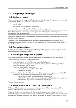13. Using image and maps
13.1. Adding an image
To insert an image, choose Image from the Insert menu, click the image button, or use the keyboard
shortcut (Ctrl-h Ctrl-i). The resulting dialog lets you enter
• the file name
• the alternate text (alt attribute) of the image
• and the position (inline, on the left side, centered, on the right side)
Note: the alternate text is mandatory. You must provide a short description of the image in the
corresponding field or confirm twice.
To help find an image file you can enter a filter, and use the filter button, and the dialog will list only the
files that match your pattern.
To provide a long description for an image presenting complex information, you should do so in a
separate document and link it by providing the URI as a longdesc. This command is also available on
the Attributes list.
13.2. Replacing an image
If an image is selected (do so by dragging over the image) when opening the image dialog, the selected
image is then replaced by the new image.
13.3. Resizing an image or a map area
After you have inserted an image or defined an area within an image map, you may need to resize it.
To resize the image or map area directly on the screen:
1. Select the image or the area of the image map to display handles.
When you click on an image, Amaya selects the left or right border of the image to let you
insert a text before or after the image.
To display image handles, you have to:
◦ either select a border and press Esc or F2,
◦ or drag over the image
2. When selecting a handle with the left button of the mouse and moving the mouse with the left
button down you are able to resize the image or the area as you want.
◦ Corner handles let you resize both the width and the height.
◦ If the Shift key down, the ratio between the width and the height of the image is kept.
◦ Other handles let you resize either the width or the height.
You may also edit attributes.
13.4. About alternative text and long descriptions
Without useful alternate text for images, many web pages become difficult or even impossible to
navigate, and users are left "feeling their way in the dark."
To prevent this problem, you must provide alternate text for elements such as images and other
multimedia objects. The alternate text is usually presented instead of the image by a browser with a voice
output system, or on a Braille display used by many people who are blind. It is also common for users
13. Using image and maps
39
 