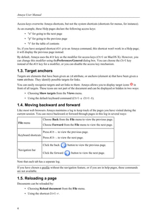 Access keys overwrite Amaya shortcuts, but not the system shortcuts (shortcuts for menus, for instance).
As an example, these Help pages declare the following access keys:
• "n" for going to the next page
• "p" for going to the previous page
• "t" for the table of contents
So, if you have assigned shortcut Alt-p to an Amaya command, this shortcut won't work in a Help page;
it will display the previous page instead.
By default, Amaya uses the Alt key as the modifier for access keys (Ctrl on MacOS X). However, you
can change this modifier using thePreferences/General dialog box. You can choose the Ctrl key
instead of the Alt key for a modifier, or you can disable the access key mechanism.
1.3. Target anchors
Targets are elements that have been given an id attribute, or anchors (element a) that have been given a
name attribute. They identify possible targets for links.
You can easily recognize targets and set links to them: Amaya allows you to display target icons in
front of all targets. These icons are not part of the document and can be displayed or hidden in two ways:
• Choosing Show targets from the Views menu.
• Using the default keyboard command (Ctrl-u Ctrl-t).
1.4. Moving backward and forward
Like most web browsers Amaya maintains a log to keep track of the pages you have visited during the
current session. You can move backward or forward through pages in this log in several ways:
File menu
Choose Back from the File menu to view the previous page.
Choose Forward from the File menu to view the next page.
Keyboard shortcuts
Press Alt-← to view the previous page.
Press Alt-→ to view the next page.
Navigation bar
Click the back button to view the previous page.
Click the forward button to view the next page.
Note that each tab has a separate log.
If you have chosen a profile without the navigation feature, or if you are in help pages, these commands
are not available.
1.5. Reloading a page
Documents can be reloaded by:
• Choosing Reload document from the File menu.
• Using the shortcut Ctrl-r.
Amaya User Manual
4
 
