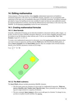 14. Editing mathematics
Amaya proposes a Wysiwyg interface where MathML mathematical expressions are handled as
structured components, in the same way as (X)HTML elements. Therefore, you can manipulate math
expressions in the same way you manipulate other parts of (X)HTML documents. All editing commands
provided by Amaya for handling text are also available for math, but there are some additional controls
for entering mathematical constructs. Note that the different browsers don't behave in the same way with
MathML: see the browsers compatibility section for more informations.
14.1. Creating mathematical formulae
14.1.1. New formula
Generally, mathematical formulae are not alone but included in a document with text, table, images... to
do this, you have to create a XHTML document. Otherwise, you can create a MathML document (mml)
for instance to use the formulae in other software tools. To do so, use command File / New / New
formula or type Ctrl-n Ctrl-m.
To create a new mathematical expression in a document, move the insertion point to the position where
you want to insert an expression, and then click the Math button (the first) from the Math palette, or
choose Insert a formula from the Insert/Math submenu. Here are examples with a formula inserted
directly in the XHTML document or inside an SVG image :
Γ (x) = ∫0
+∞
tx − 1
ⅇ
− t
ⅆt
14.1.2. The Math submenu
The Insert/Math submenu includes presentation MathML elements.
• The first items create new elements of a given type in a mathematical expression : Plain text
(mtext), Identifier (mi), Number (mn), Operator (mo). These commands can also change the
type of a single element or a sequence of elements.
• The next command, Space (mspace), allows you to add space in a formula. To change its size,
you have to modify its width attribute. See spacing.
14. Editing mathematics
41
 