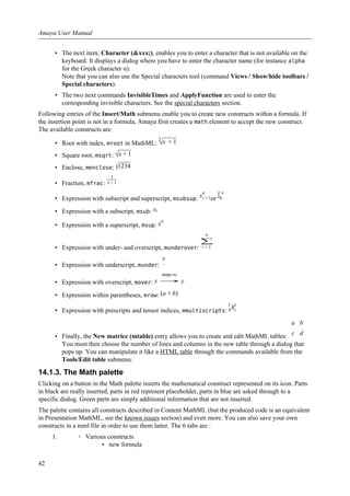 • The next item, Character (&xxx;), enables you to enter a character that is not available on the
keyboard. It displays a dialog where you have to enter the character name (for instance alpha
for the Greek character α).
Note that you can also use the Special characters tool (command Views / Show/hide toolbars /
Special characters).
• The two next commands InvisibleTimes and ApplyFunction are used to enter the
corresponding invisible characters. See the special characters section.
Following entries of the Insert/Math submenu enable you to create new constructs within a formula. If
the insertion point is not in a formula, Amaya first creates a math element to accept the new construct.
The available constructs are:
• Root with index, mroot in MathML:
3
√x + 1
• Square root, msqrt: √x + 1
• Enclose, menclose: )1234
• Fraction, mfrac:
1
x + 1
• Expression with subscript and superscript, msubsup: xi + 1
n
or ∫0
∞
• Expression with a subscript, msub: xi
• Expression with a superscript, msup: xn
• Expression with under- and overscript, munderover:
n
∑
i = 1
• Expression with underscript, munder:
x
−
• Expression with overscript, mover: x
maps to
→ y
• Expression within parentheses, mrow: (a + b)
• Expression with prescripts and tensor indices, mmultiscripts: k
l
Xi
j
• Finally, the New matrice (mtable) entry allows you to create and edit MathML tables:
a
c
b
d
You must then choose the number of lines and columns in the new table through a dialog that
pops up. You can manipulate it like a HTML table through the commands available from the
Tools/Edit table submenu.
14.1.3. The Math palette
Clicking on a button in the Math palette inserts the mathematical construct represented on its icon. Parts
in black are really inserted, parts in red represent placeholder, parts in blue are asked through to a
specific dialog. Green parts are simply additional information that are not inserted.
The palette contains all constructs described in Content MathML (but the produced code is an equivalent
in Presentation MathML, see the known issues section) and even more. You can also save your own
constructs in a mml file in order to use them latter. The 6 tabs are :
1. ◦ Various constructs
▪ new formula
Amaya User Manual
42
 