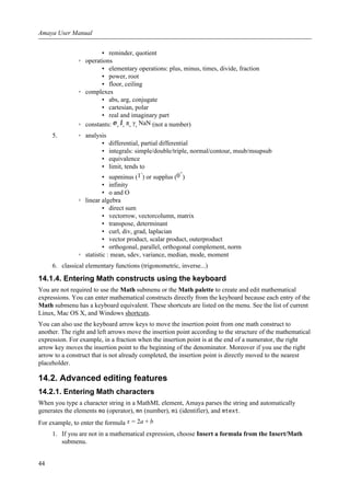 ▪ reminder, quotient
◦ operations
▪ elementary operations: plus, minus, times, divide, fraction
▪ power, root
▪ floor, ceiling
◦ complexes
▪ abs, arg, conjugate
▪ cartesian, polar
▪ real and imaginary part
◦ constants: ⅇ, ⅈ, π, γ, NaN (not a number)
5. ◦ analysis
▪ differential, partial differential
▪ integrals: simple/double/triple, normal/contour, msub/msupsub
▪ equivalence
▪ limit, tends to
▪ supminus (1-
) or supplus (0+
)
▪ infinity
▪ o and O
◦ linear algebra
▪ direct sum
▪ vectorrow, vectorcolumn, matrix
▪ transpose, determinant
▪ curl, div, grad, laplacian
▪ vector product, scalar product, outerproduct
▪ orthogonal, parallel, orthogonal complement, norm
◦ statistic : mean, sdev, variance, median, mode, moment
6. classical elementary functions (trigonometric, inverse...)
14.1.4. Entering Math constructs using the keyboard
You are not required to use the Math submenu or the Math palette to create and edit mathematical
expressions. You can enter mathematical constructs directly from the keyboard because each entry of the
Math submenu has a keyboard equivalent. These shortcuts are listed on the menu. See the list of current
Linux, Mac OS X, and Windows shortcuts.
You can also use the keyboard arrow keys to move the insertion point from one math construct to
another. The right and left arrows move the insertion point according to the structure of the mathematical
expression. For example, in a fraction when the insertion point is at the end of a numerator, the right
arrow key moves the insertion point to the beginning of the denominator. Moreover if you use the right
arrow to a construct that is not already completed, the insertion point is directly moved to the nearest
placeholder.
14.2. Advanced editing features
14.2.1. Entering Math characters
When you type a character string in a MathML element, Amaya parses the string and automatically
generates the elements mo (operator), mn (number), mi (identifier), and mtext.
For example, to enter the formula x = 2a + b
1. If you are not in a mathematical expression, choose Insert a formula from the Insert/Math
submenu.
Amaya User Manual
44
 