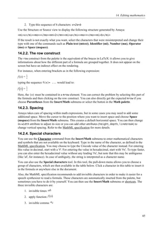 2. Type this sequence of 6 characters: x=2a+b
Use the Structure or Source view to display the following structure generated by Amaya:
<mi>x</mi><mo>=</mo><mn>2</mn><mi>a</mi><mo>+</mo><mi>b</mi>
If the result is not exactly what you want, select the characters that were misinterpreted and change their
type with one of the commands such as Plain text (mtext), Identifier (mi), Number (mn), Operator
(mo) or Space (mspace).
14.2.2. The row construct
The row construct from the palette is the equivalent of the braces in LaTeX: it allows you to give
informations about how the different part of a formula are grouped together. It does not appear on the
screen but have an indirect effect on the rendering.
For instance, when entering brackets as in the following expression:
f (x) =
1
x
typing the sequence f(x)= ... would lead to:
f (x) =
1
x
Here, the (x) must be contained in a mrow element. You can correct the problem by selecting this part of
the formula and then clicking on the row construct. You can also directly get the expected mrow if you
choose Parentheses from the Insert/Math submenu or select the button in the Math palette.
14.2.3. Spacing
Amaya takes care of spacing within math expressions, but in some cases you may need to add some
additional space. Move the cursor to the position where you want to insert space and choose Space
(mspace) from the Insert/Math submenu. This creates a default horizontal space. You can then change
its width attribute to adjust its size or you can add other attributes (height, depth, linebreak) to
change vertical spacing. Refer to the MathML specification for more details.
14.2.4. Special characters
You can use the Character command from the Insert/Math submenu to enter mathematical characters
and symbols that are not available on the keyboard. Type in the name of the character, as defined in the
MathML specification. You may choose to type the Unicode value of the character instead. For entering
this value in decimal, start with a '#'. For entering the value in hexadecimal, start with '#x'. To type faster,
you can also enter the hexadecimal value without any leading '#x', but note that this may be ambiguous
(like 'af', for instance). In case of ambiguity, the string is interpreted as a character name.
You can also use the Special characters tool. In this tool, the pull-down menu allows you to choose a
group of characters, which are then available in the table below. Click a character in this table to insert it
in the formula or anywhere else in the document.
Also, the MathML specification recommends to add invisible characters in order to make it easier for a
speech synthesizer to read a formula. These characters are automatically inserted from the palette, but
sometimes you have to do it by yourself. You can then use the Insert/Math submenu or shortcuts. The
three invisible characters are:
1. invisible times: ab
2. apply function: f (x)
3. invisible comma: ai⁣j
14. Editing mathematics
45
 