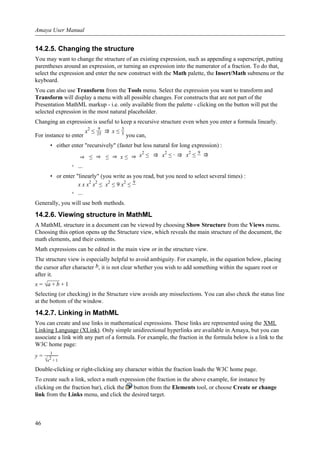 14.2.5. Changing the structure
You may want to change the structure of an existing expression, such as appending a superscript, putting
parentheses around an expression, or turning an expression into the numerator of a fraction. To do that,
select the expression and enter the new construct with the Math palette, the Insert/Math submenu or the
keyboard.
You can also use Transform from the Tools menu. Select the expression you want to transform and
Transform will display a menu with all possible changes. For constructs that are not part of the
Presentation MathML markup - i.e. only available from the palette - clicking on the button will put the
selected expression in the most natural placeholder.
Changing an expression is useful to keep a recursive structure even when you enter a formula linearly.
For instance to enter
x2
≤
9
25 ⇒ x ≤
3
5 you can,
• either enter "recursively" (faster but less natural for long expression) :
⇒ ≤ ⇒ ≤ ⇒ x ≤ ⇒ x2
≤ ⇒ x2
≤ ⇒ x2
≤
9
⇒
◦ ...
• or enter "linearly" (you write as you read, but you need to select several times) :
x x x2
x2
≤ x2
≤ 9 x2
≤
9
◦ ...
Generally, you will use both methods.
14.2.6. Viewing structure in MathML
A MathML structure in a document can be viewed by choosing Show Structure from the Views menu.
Choosing this option opens up the Structure view, which reveals the main structure of the document, the
math elements, and their contents.
Math expressions can be edited in the main view or in the structure view.
The structure view is especially helpful to avoid ambiguity. For example, in the equation below, placing
the cursor after character b, it is not clear whether you wish to add something within the square root or
after it.
x = √a + b + 1
Selecting (or checking) in the Structure view avoids any misselections. You can also check the status line
at the bottom of the window.
14.2.7. Linking in MathML
You can create and use links in mathematical expressions. These links are represented using the XML
Linking Language (XLink). Only simple unidirectional hyperlinks are available in Amaya, but you can
associate a link with any part of a formula. For example, the fraction in the formula below is a link to the
W3C home page:
y =
1
√x2 + 1
Double-clicking or right-clicking any character within the fraction loads the W3C home page.
To create such a link, select a math expression (the fraction in the above example, for instance by
clicking on the fraction bar), click the button from the Elements tool, or choose Create or change
link from the Links menu, and click the desired target.
Amaya User Manual
46
 