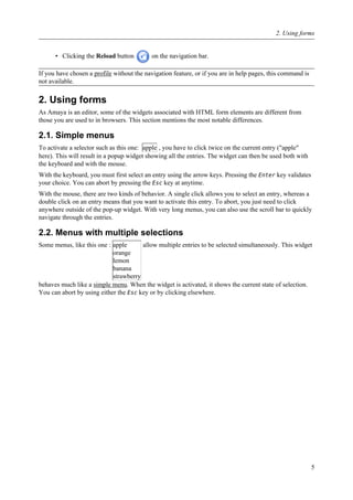 • Clicking the Reload button on the navigation bar.
If you have chosen a profile without the navigation feature, or if you are in help pages, this command is
not available.
2. Using forms
As Amaya is an editor, some of the widgets associated with HTML form elements are different from
those you are used to in browsers. This section mentions the most notable differences.
2.1. Simple menus
To activate a selector such as this one: apple , you have to click twice on the current entry ("apple"
here). This will result in a popup widget showing all the entries. The widget can then be used both with
the keyboard and with the mouse.
With the keyboard, you must first select an entry using the arrow keys. Pressing the Enter key validates
your choice. You can abort by pressing the Esc key at anytime.
With the mouse, there are two kinds of behavior. A single click allows you to select an entry, whereas a
double click on an entry means that you want to activate this entry. To abort, you just need to click
anywhere outside of the pop-up widget. With very long menus, you can also use the scroll bar to quickly
navigate through the entries.
2.2. Menus with multiple selections
Some menus, like this one : apple
orange
lemon
banana
strawberry
allow multiple entries to be selected simultaneously. This widget
behaves much like a simple menu. When the widget is activated, it shows the current state of selection.
You can abort by using either the Esc key or by clicking elsewhere.
2. Using forms
5
 