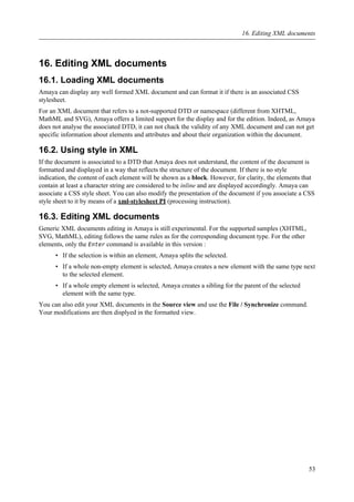 16. Editing XML documents
16.1. Loading XML documents
Amaya can display any well formed XML document and can format it if there is an associated CSS
stylesheet.
For an XML document that refers to a not-supported DTD or namespace (different from XHTML,
MathML and SVG), Amaya offers a limited support for the display and for the edition. Indeed, as Amaya
does not analyse the associated DTD, it can not chack the validity of any XML document and can not get
specific information about elements and attributes and about their organization within the document.
16.2. Using style in XML
If the document is associated to a DTD that Amaya does not understand, the content of the document is
formatted and displayed in a way that reflects the structure of the document. If there is no style
indication, the content of each element will be shown as a block. However, for clarity, the elements that
contain at least a character string are considered to be inline and are displayed accordingly. Amaya can
associate a CSS style sheet. You can also modify the presentation of the document if you associate a CSS
style sheet to it by means of a xml-stylesheet PI (processing instruction).
16.3. Editing XML documents
Generic XML documents editing in Amaya is still experimental. For the supported samples (XHTML,
SVG, MathML), editing follows the same rules as for the corresponding document type. For the other
elements, only the Enter command is available in this version :
• If the selection is within an element, Amaya splits the selected.
• If a whole non-empty element is selected, Amaya creates a new element with the same type next
to the selected element.
• If a whole empty element is selected, Amaya creates a sibling for the parent of the selected
element with the same type.
You can also edit your XML documents in the Source view and use the File / Synchronize command.
Your modifications are then displyed in the formatted view.
16. Editing XML documents
53
 
