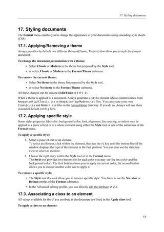 17. Styling documents
The Format menu enables you to change the appearance of your documents using cascading style sheets
(CSS)
17.1. Applying/Removing a theme
Amaya provides by default two different themes (Classic, Modern) that allow you to style the current
document.
To change the document presentation with a theme:
• Select Classic or Modern in the theme list proposed by the Style tool,
• or select Classic or Modern in the Format/Theme submenu.
To remove the current theme:
• Select No theme in the theme list proposed by the Style tool,
• or select No theme in the Format/Theme submenu.
All these changes can be undone (Edit/Undo or Ctrl-z).
When a theme is applied to a document, Amaya generates a style element whose content comes from
Amaya/config/Classic.css or Amaya/config/Modern.css files. You can create your own
Classic.css and Modern.css files in the AmayaHome directory. If you do so, Amaya will use them
instead of default config files.
17.2. Applying specific style
Some styles properties like color, background color, font, alignment, line spacing, or indent may be
applied to a piece of text or to a whole element using either the Style tool or one of the submenus of the
Format menu.
To apply a specific style:
1. Select a piece of text or an element.
To select an element, click within the element, then use the F2 key until the bottom line of the
window displays the type of the element in the first position. You can also use the structure
view to select an element.
2. Choose the right entry within the Style tool or in the Format menu.
The Style tool provides two buttons for for each color you may set (the text color and the
background color). The first button allows you to apply its current color; the second button
allows you to choose another color and to apply it.
To remove a specific style:
• The Style tool does not allow you to remove specific style. You have to use the No color or
Default entries of the Format submenus.
• In the Advanced editing profile, you can directly edit the attribute style.
17.3. Associating a class to an element
All values available for the class attribute in the document are listed in the Apply class tool.
To apply a class to an element:
17. Styling documents
55
 