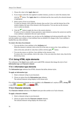 1. Choose the value in the Apply class tool.
2. If you want to select the class applied to another element, you have to select this element, then
click the button. The Apply class list is refreshed and the class used by the selected element
is highlighted.
3. Select a piece of text or an element.
To select an element, click within the element, then use the F2 key until the bottom line of the
window displays the type of the element in the first position. You can also use the structure
view to select an element.
4. Click the button to apply the class to the current selection.
If a piece of text is selected, Amaya generates a span element to enclose the current text and the
class attribute is attached to this new span element.
To associate a class with an element, you can also use the Attributes tool (advanced profile only). This
tool also enables you to delete a class attribute from an element or to change it (the class attribute is
handled like any other attribute).
To remove the class of an element:
• You can edit the class attribute in the Attributes tool.
When the element is selected, click on the [X] of the entry to remove the class attribute, or
click on the entry and edit its value then confirm with the apply button.
• You can also remove or edit the class attribute in the structure view.
To remove the class attribute, click in the value, F2 lets you select the whole value, then hit the
Delete key twice.
17.4. Using HTML style elements
Two submenus of the Insert menu enable you to add HTML elements that change the style of text:
Information type and Character element.
17.4.1. Information type elements
The Information type submenu lists HTML elements that define abstract styles.
To apply an information type:
1. Select a character string in your document.
2. Choose an option from the Information type submenu.
The selected character string displays in the chosen style.
Five of these Information elements are also available in the Elements tool: emphasis ( ), strong (
) code ( ), insertion ( ), and deletion ( ).
17.4.2. Character elements
The Character element submenu of the Insert menu provides another set of style elements.
To apply a character element:
1. Select a character string in your document.
2. Choose an option from the Character element submenu.
The selected character string displays the chosen style.
Amaya User Manual
56
 