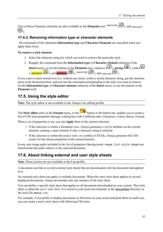 Two of these Character elements are also available in the Elements tool: superscript
( ), and subscript (
).
17.4.3. Removing information type or character elements
All commands of the submenus Information type and Character Elements are cancelled when you
apply them twice.
To remove a style element:
1. Select the character string for which you want to remove the particular style.
2. Reapply the command from the Information type or Character element submenu of the
Insert menu, or use the buttons in the Elements tool: emphasis ( ), strong ( ), code (
), insertion ( ), and deleltion ( ), superscript
( ), and subscript ( ).
If you want to insert normal text (i.e. without any style), within a styled character string, put the insertion
point at the desired position, and activate the command corresponding to the style you want to remove
(in the Information type or Character element submenu of the Insert menu, or use the buttons in the
Elements tool).
17.5. Using the style editor
Note: The style editor is not available in the Amaya Lite editing profile.
The Style editor entry in the Format menu, or the button in the button bar, enables you to create a
list of CSS style properties through a dialog box with 4 different tabs: Characters, Colors, Boxes, Format.
When a set of properties is set, you can Apply them to the current selection:
• If the selection is within a formatted view, Amaya generates a style attribute on the current
element, creating a span element if only a character string is selected.
• If the selection is within the source view, or a within a CSS file, Amaya generates the CSS
syntax for the chosen properties at the current position.
In any case image paths included in the list of properties (background-image, list-style-image) are
transformed into paths relative to the selected document.
17.6. About linking external and user style sheets
Note: These actions are not available in the Lite profile.
A document can link to several external style sheets that are downloaded with the document and applied
to it.
An external style sheet can apply to multiple documents. When the same style sheet applies to several
displayed documents, Amaya downloads only one instance of the style sheet.
You can define a specific style sheet that applies to all documents downloaded on your system. This style
sheet is called the user's style sheet. It is stored in your local environment, in the AmayaHome directory as
the local file amaya.css.
For example, if you prefer to display documents in Helvetica on your screen and print them in small size,
you can create a user's style sheet with following CSS rules:
17. Styling documents
57
 
