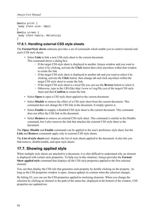 @media print {
body {font-size: 10pt}
}
@media screen {
body {font-family: Helvetica}
}
17.6.1. Handling external CSS style sheets
The Format/Style sheets submenu provides a set of commands which enable you to control external and
user's CSS style sheets.
• Select Link to link a new CSS style sheet to the current document.
This command shows a dialog box.
◦ If the target CSS style sheet is displayed in another Amaya window and you want to
select it by clicking, activate the Click button then click anywhere within that window
to create the link.
◦ If the target CSS style sheet is displayed in another tab and you want to select it by
clicking, activate the Click button, then change tab and click anywhere within the
target CSS style sheet to create the link.
◦ If the target CSS style sheet is a local file you can use the Browse button to select it.
◦ Otherwise, type in the URI (like http://www.w3.org/file.css) of the target CSS style
sheet and then Confirm to create the link.
• Select Open to open a CSS style sheet applied to the current document.
• Select Disable to remove the effect of a CSS style sheet from the current document. This
command does not change the CSS link in the document. It simply ignores it.
• Select Enable to reapply a disabled CSS style sheet to the current document. This command
does not affect the CSS link in the document.
• Select Remove to remove an external CSS style sheet. This command is similar to the Disable
command, but it also removes the link that attaches the external CSS style sheet to the
document.
The Open, Disable and Enable commands can be applied to the user's preference style sheet, but the
Link and Remove commands apply only to external CSS style sheets.
The List of style sheets tool displays the list of style sheets applied to the document. It also lets you
link/remove, disable/enable, and open style sheets.
17.7. Showing applied style
When multiple style sheets are attached to a document, it is ofen difficult to understand why an element
is displayed with certain style properties. To help you in this situation, Amaya provides the Format/
Show applied style command that displays all the CSS style properties applied to the first selected
element.
You can then display the CSS rule that generates each property by double clicking on the property. As
long as the CSS properties window is open, Amaya updates its content when the selection changes.
By hitting F2, you can see the CSS properties applied to enclosing elements. When you change the
selection by clicking an element in the path of the status bar, displayed at the bottom of the window, CSS
properties are updated too.
Amaya User Manual
58
 