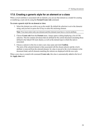 17.8. Creating a generic style for an element or a class
When a style attribute is associated with an element, you can use that element as a model for creating
or modifying a style rule by using the Format/Create rule command.
To create a generic style for an element or class:
1. Select the element you wish to use as the model. By default the selection is set to the character
string, and you have to press the F2 key to select the enclosing element.
Note: You must select only one element and this element must have a style attribute.
2. Choose Create rule from the Format menu. Amaya opens a dialog displaying a list of CSS
selectors. This list contains all classes that are defined for the current document (including those
defined in the linked CSS style sheets), as well as the element type to which the style is
associated.
3. Choose a selector in this list or enter a new class name and click Confirm.
The style of the selected element is then associated with the chosen selector and the style
attribute is removed from the selected element. Its value is moved to the style element, in the
document head, and all elements matching the selector are displayed with the new style.
When a new class is created with command Create rule, this class is automatically added to the list of
the Apply class tool.
17. Styling documents
59
 