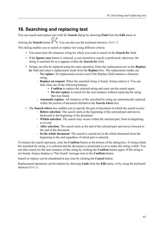 18. Searching and replacing text
You can search and replace text with the Search dialog by choosing Find from the Edit menu or
clicking the Search button . You can also use the keyboard shortcut: Ctrl-f.
This dialog enables you to search or replace text using different criteria:
• You must enter the character string for which you want to search in the Search for field.
• If the Ignore case button is selected, a case-insensitive search is performed; otherwise, the
string is searched for as it appears within the Search for field.
• Strings can also be replaced using the same operation. Enter the replacement text in the Replace
by field and select a replacement mode from the Replace box. The replacement modes are:
◦ No replace: No replacement occurs even if the Replace field contains a character
string.
◦ Replace on request: When the searched string is found, Amaya selects it. You can
then click one of the following buttons:
▪ Confirm to replace the selected string and carry out the search again.
▪ Do not replace to search for the next instance without replacing the string
that was found.
◦ Automatic replace: All instances of the searched-for string are automatically replaced
within the portion of document defined in the Search where box.
• The Search where box enables you to specify the part of document in which the search occurs:
◦ Before selection: The search starts at the beginning of the selected part and moves
backward to the beginning of the document.
◦ Within selection: The search only occurs within the selected part, from its beginning
to its end.
◦ After selection: The search starts at the end of the selected part and moves forward to
the end of the document.
◦ In the whole document: The search is carried out in the whole document from the
beginning to the end regardless of which part is selected.
To initiate the search operation, click the Confirm button at the bottom of the dialog box. If Amaya finds
the searched-for string, it is selected and the document is positioned so as to make this string visible. You
can then search for the next instance of this string by clicking the Confirm button again. If the string is
not found, Amaya displays a "Not found" message next to the Confirm button.
Search or replace can be abandoned at any time by clicking the Cancel button.
Replacement operations can be undone by choosing Undo from the Edit menu, or by using the keyboard
shortcut Ctrl-z.
18. Searching and replacing text
61
 
