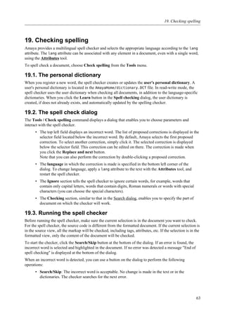 19. Checking spelling
Amaya provides a multilingual spell checker and selects the appropriate language according to the lang
attribute. The lang attribute can be associated with any element in a document, even with a single word,
using the Attributes tool.
To spell check a document, choose Check spelling from the Tools menu.
19.1. The personal dictionary
When you register a new word, the spell checker creates or updates the user's personal dictionary. A
user's personal dictionary is located in the AmayaHome/dictionary.DCT file. In read-write mode, the
spell checker uses the user dictionary when checking all documents, in addition to the language-specific
dictionaries. When you click the Learn button in the Spell checking dialog, the user dictionary is
created, if does not already exists, and automatically updated by the spelling checker.
19.2. The spell check dialog
The Tools / Check spelling command displays a dialog that enables you to choose parameters and
interact with the spell checker.
• The top left field displays an incorrect word. The list of proposed corrections is displayed in the
selector field located below the incorrect word. By default, Amaya selects the first proposed
correction. To select another correction, simply click it. The selected correction is displayed
below the selector field. This correction can be edited on there. The correction is made when
you click the Replace and next button.
Note that you can also perform the correction by double-clicking a proposed correction.
• The language in which the correction is made is specified in the bottom left corner of the
dialog. To change language, apply a lang attribute to the text with the Attributes tool, and
restart the spell checker.
• The Ignore section tells the spell checker to ignore certain words, for example, words that
contain only capital letters, words that contain digits, Roman numerals or words with special
characters (you can choose the special characters).
• The Checking section, similar to that in the Search dialog, enables you to specify the part of
document on which the checker will work.
19.3. Running the spell checker
Before running the spell checker, make sure the current selection is in the document you want to check.
For the spell checker, the source code is different from the formatted document. If the current selection is
in the source view, all the markup will be checked, including tags, attributes, etc. If the selection is in the
formatted view, only the content of the document will be checked.
To start the checker, click the Search/Skip button at the bottom of the dialog. If an error is found, the
incorrect word is selected and highlighted in the document. If no error was detected a message "End of
spell checking" is displayed at the bottom of the dialog.
When an incorrect word is detected, you can use a button on the dialog to perform the following
operations:
• Search/Skip: The incorrect word is acceptable. No change is made in the text or in the
dictionaries. The checker searches for the next error.
19. Checking spelling
63
 
