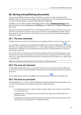 20. Saving and publishing documents
You can save (X)HTML documents either in (X)HTML or as plain text. Other documents (SVG,
MathML, XML or CSS) are saved according to their original format. You can save both remote and local
documents with three different commands, Save, Save as, and Save all.
In addition, you can change a number of publishing options using the Publishing Preferences dialog.
Open this dialog by choosing Preferences / Publishing from the Edit menu (or amaya / Preferences on
Mac OS X).
Amaya does not provide any global view of a set of pages installed on a server. However, you can save
files from a remote server in the same way you save local files, using the Save as commands. During
these operations, Amaya can also save the resources you have associated with the document (images,
style sheets, scripts).
20.1. The save command
The Save command saves the current document to its original location, be it local or remote. You can
access the Save command by choosing Save from the File menu, clicking the Save button on the
button bar, or by using keyboard shortcuts Ctrl-s. Newly added images are saved in the same directory
automatically; confirmation is only requested when the document was downloaded from a web server
and its name is unknown.
You can also fetch a document from web servers by specifying only the server directory name, but not
the file name. This may be useful when browsing, but a file name is required by the HTTP Put method.
In this case, Amaya detects that the document name is missing and asks you either to use a default name
or to provide one.
Note: Use the Save As command to save your document to a different location.
20.2. The save all command
The Save all command allows you to save all documents open in Amaya that have been modified and
not saved yet. It works exactly like the Save command, but for all the modified documents, not only the
current one.
This command may be called from the File menu or by clicking the button on the button bar.
20.3. The save as command
Choosing Save As (Ctrl-Shift-s) from the File menu opens the Save As dialog, which allows you to
save the current document with a different format and to a different location.
You can:
• save the document alone or with its resources (images, objects, style, scripts) to a local disk or
to a remote web server;
• embedded images and objects can be saved into the same directory as the document or to a
different location;
• embedded style (including imported style sheets and images) and scripts can be saved into the
same directory as the document or to a different location;
20. Saving and publishing documents
65
 