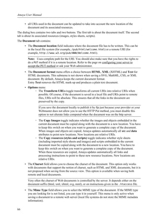 • all URIs used in the document can be updated to take into account the new location of the
document and its associated resources.
The dialog box contains two tabs and two buttons. The first tab is about the document itself. The second
tab is about its associated resources (images, styles sheets, scripts).
The Document tab contains:
• The Document location field indicates where the document file has to be written. This can be
in the local file system (for example, /pub/html/welcome.html) or a remote URI (for
example, http://www.w3.org/pub/WWW/Welcome.html).
Note: Usea complete path for the URI. You should also make sure that you have the rights to
do a PUT method if it is a remote location. Refer to the page on configuring your server to
accept the PUT method or ask your Web administrator.
• The Document format menu offers a choice between HTML, XML (XHTML) and Text for
HTML documents. This submenu is not shown when saving a SVG, MathML, CSS, or XML
document. By default, Amaya keeps the current document format.
Entry Text removes the HTML mark-up and produces a plain text document.
• Options menu:
◦ The Transform URLs toggle transforms all current URIs into relative URIs when
possible. Of course, if the document is saved in a local file and URIs point to remote
files, URIs will be absolute. This ensures that all the links in the document are
preserved by the copy.
If you save the document locally to publish it by ftp just because your provider or your
Webmaster does not allow you to use the HTTP Put method, you must disable this
option to not alterate links computed when the document was on the http server.
◦ The Copy Images toggle indicates whether the images and objects embedded in the
current document must be copied along with the document to a new location. You have
to keep this switch on when you want to generate a complete copy of the document.
When images and objects are copied, Amaya updates automatically all src and data
attributes to point new locations. New locations are relative URIs.
◦ The Copy resources (styles and scripts) toggle indicates whether style sheets
(including imported style sheets and images) and scripts embedded in the current
document must be copied along with the document to a new location. You have to
keep this switch on when you want to generate a complete copy of the document.
When these resources are copied, Amaya updates automatically all links and
processing instructions to point to these new resource locations. New locations are
relative URIs.
• The Charset field allows you to choose the charset of the document. This option only works
with documents that support the notion of charset, such as HTML and XML documents, but it is
not proposed when saving from the source view. This option is available when saving both
remote and local documents.
Very often the charset of Web documents is controlled by the server. It depends either on the
document suffix (html, xml, xhtml, svg, mml), or on instructions given in the .htaccess file.
• The Mime Type field allows you to select the MIME type of the document. If the MIME type
you are looking for is not listed, you can type it in yourself. This menu is only active when
saving a document to a remote web server (local file systems do not store the MIME metadata
information).
Amaya User Manual
66
 