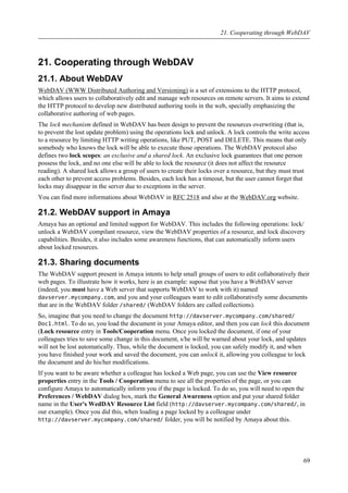 21. Cooperating through WebDAV
21.1. About WebDAV
WebDAV (WWW Distributed Authoring and Versioning) is a set of extensions to the HTTP protocol,
which allows users to collaboratively edit and manage web resources on remote servers. It aims to extend
the HTTP protocol to develop new distributed authoring tools in the web, specially emphasizing the
collaborative authoring of web pages.
The lock mechanism defined in WebDAV has been design to prevent the resources overwriting (that is,
to prevent the lost update problem) using the operations lock and unlock. A lock controls the write access
to a resource by limiting HTTP writing operations, like PUT, POST and DELETE. This means that only
somebody who knows the lock will be able to execute those operations. The WebDAV protocol also
defines two lock scopes: an exclusive and a shared lock. An exclusive lock guarantees that one person
possess the lock, and no one else will be able to lock the resource (it does not affect the resource
reading). A shared lock allows a group of users to create their locks over a resource, but they must trust
each other to prevent access problems. Besides, each lock has a timeout, but the user cannot forget that
locks may disappear in the server due to exceptions in the server.
You can find more informations about WebDAV in RFC 2518 and also at the WebDAV.org website.
21.2. WebDAV support in Amaya
Amaya has an optional and limited support for WebDAV. This includes the following operations: lock/
unlock a WebDAV compilant resource, view the WebDAV properties of a resource, and lock discovery
capabilities. Besides, it also includes some awareness functions, that can automatically inform users
about locked resources.
21.3. Sharing documents
The WebDAV support present in Amaya intents to help small groups of users to edit collaboratively their
web pages. To illustrate how it works, here is an example: supose that you have a WebDAV server
(indeed, you must have a Web server that supports WebDAV to work with it) named
davserver.mycompany.com, and you and your colleagues want to edit collaboratively some documents
that are in the WebDAV folder /shared/ (WebDAV folders are called collections).
So, imagine that you need to change the document http://davserver.mycompany.com/shared/
Doc1.html. To do so, you load the document in your Amaya editor, and then you can lock this document
(Lock resource entry in Tools/Cooperation menu. Once you locked the document, if one of your
colleagues tries to save some change in this document, s/he will be warned about your lock, and updates
will not be lost automatically. Thus, while the document is locked, you can safely modify it, and when
you have finished your work and saved the document, you can unlock it, allowing you colleague to lock
the document and do his/her modifications.
If you want to be aware whether a colleague has locked a Web page, you can use the View resource
properties entry in the Tools / Cooperation menu to see all the properties of the page, or you can
configure Amaya to automatically inform you if the page is locked. To do so, you will need to open the
Preferences / WebDAV dialog box, mark the General Awareness option and put your shared folder
name in the User's WedDAV Resource List field (http://davserver.mycompany.com/shared/, in
our example). Once you did this, when loading a page locked by a colleague under
http://davserver.mycompany.com/shared/ folder, you will be notified by Amaya about this.
21. Cooperating through WebDAV
69
 