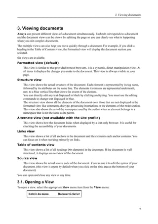 3. Viewing documents
Amaya can present different views of a document simultaneously. Each tab corresponds to a document
and the document views can be shown by splitting the page so you can clearly see what is happening
when you edit complex documents.
The multiple views can also help you move quickly through a document. For example, if you click a
heading in the Table of Contents view, the Formatted view will display the document section you
selected.
Six views are available.
Formatted view (default)
This view is similar to that provided in most browsers. It is a dynamic, direct-manipulation view. At
all times it displays the changes you make to the document. This view is allways visible in your
page.
Structure view
This view shows the actual structure of the document. Each element is represented by its tag name,
followed by its attributes on the same line. The elements it contains are represented underneath,
next to a blue vertical line that shows the extent of the element.
You can directly edit any text displayed in black by clicking and typing. You must use the editing
commands to change text displayed in blue.
The structure view shows all the elements of the document even those that are not displayed in the
formatted view like comments, doctype, processing instructions or the elements of the head section.
This view also shows the uri of the namespace used by the author when an element belongs to a
namespace that is not the same as its parent.
Alternate view (not available with the Lite profile)
This view shows how the document looks when displayed by a text-only browser. It is useful for
checking the accessibility of your documents.
Links view
This view shows a list of all anchors in the document and the elements each anchor contains. You
can focus on it when working primarily on links.
Table of contents view
This view shows a list of all headings (Hn elements) in the document. If the document is well
structured, it displays an overview of the document.
Source view
This view shows the actual source code of the document. You can use it to edit the syntax of your
document. (this view is opens by default when you click on the pink area at the bottom of your
document)
You can open and close any view at any time.
3.1. Opening a View
To open a view, select the appropriate Show menu item from the Views menu:
Entrée du menu Raccourci clavier
3. Viewing documents
7
 