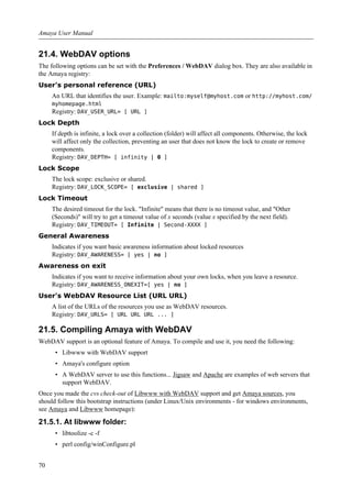 21.4. WebDAV options
The following options can be set with the Preferences / WebDAV dialog box. They are also available in
the Amaya registry:
User's personal reference (URL)
An URL that identifies the user. Example: mailto:myself@myhost.com or http://myhost.com/
myhomepage.html
Registry: DAV_USER_URL= [ URL ]
Lock Depth
If depth is infinite, a lock over a collection (folder) will affect all components. Otherwise, the lock
will affect only the collection, preventing an user that does not know the lock to create or remove
components.
Registry: DAV_DEPTH= [ infinity | 0 ]
Lock Scope
The lock scope: exclusive or shared.
Registry: DAV_LOCK_SCOPE= [ exclusive | shared ]
Lock Timeout
The desired timeout for the lock. "Infinite" means that there is no timeout value, and "Other
(Seconds)" will try to get a timeout value of x seconds (value x specified by the next field).
Registry: DAV_TIMEOUT= [ Infinite | Second-XXXX ]
General Awareness
Indicates if you want basic awareness information about locked resources
Registry: DAV_AWARENESS= [ yes | no ]
Awareness on exit
Indicates if you want to receive information about your own locks, when you leave a resource.
Registry: DAV_AWARENESS_ONEXIT=[ yes | no ]
User's WebDAV Resource List (URL URL)
A list of the URLs of the resources you use as WebDAV resources.
Registry: DAV_URLS= [ URL URL URL ... ]
21.5. Compiling Amaya with WebDAV
WebDAV support is an optional feature of Amaya. To compile and use it, you need the following:
• Libwww with WebDAV support
• Amaya's configure option
• A WebDAV server to use this functions... Jigsaw and Apache are examples of web servers that
support WebDAV.
Once you made the cvs check-out of Libwww with WebDAV support and get Amaya sources, you
should follow this bootstrap instructions (under Linux/Unix environments - for windows environments,
see Amaya and Libwww homepage):
21.5.1. At libwww folder:
• libtoolize -c -f
• perl config/winConfigure.pl
Amaya User Manual
70
 