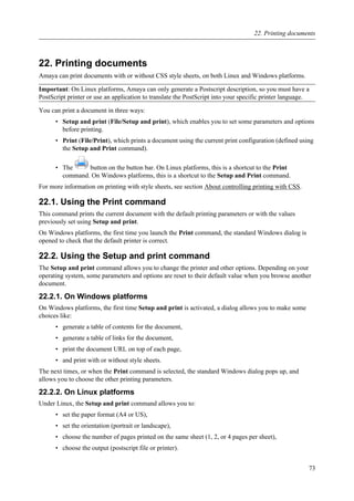 22. Printing documents
Amaya can print documents with or without CSS style sheets, on both Linux and Windows platforms.
Important: On Linux platforms, Amaya can only generate a Postscript description, so you must have a
PostScript printer or use an application to translate the PostScript into your specific printer language.
You can print a document in three ways:
• Setup and print (File/Setup and print), which enables you to set some parameters and options
before printing.
• Print (File/Print), which prints a document using the current print configuration (defined using
the Setup and Print command).
• The button on the button bar. On Linux platforms, this is a shortcut to the Print
command. On Windows platforms, this is a shortcut to the Setup and Print command.
For more information on printing with style sheets, see section About controlling printing with CSS.
22.1. Using the Print command
This command prints the current document with the default printing parameters or with the values
previously set using Setup and print.
On Windows platforms, the first time you launch the Print command, the standard Windows dialog is
opened to check that the default printer is correct.
22.2. Using the Setup and print command
The Setup and print command allows you to change the printer and other options. Depending on your
operating system, some parameters and options are reset to their default value when you browse another
document.
22.2.1. On Windows platforms
On Windows platforms, the first time Setup and print is activated, a dialog allows you to make some
choices like:
• generate a table of contents for the document,
• generate a table of links for the document,
• print the document URL on top of each page,
• and print with or without style sheets.
The next times, or when the Print command is selected, the standard Windows dialog pops up, and
allows you to choose the other printing parameters.
22.2.2. On Linux platforms
Under Linux, the Setup and print command allows you to:
• set the paper format (A4 or US),
• set the orientation (portrait or landscape),
• choose the number of pages printed on the same sheet (1, 2, or 4 pages per sheet),
• choose the output (postscript file or printer).
22. Printing documents
73
 