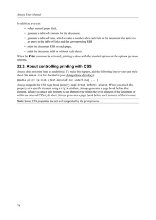 In addition, you can:
• select manual paper feed,
• generate a table of contents for the document,
• generate a table of links, which creates a number after each link in the document that refers to
an entry in the table of links and the corresponding URI
• print the document URI on each page,
• print the document with or without style sheets.
When the Print command is activated, printing is done with the standard options or the options previous
selected.
22.3. About controlling printing with CSS
Amaya does not print links as underlined. To make this happen, add the following line to your user style
sheet (the amaya.css file, located in your AmayaHome directory):
@media print {a:link {text-decoration: underline} ... }
Amaya supports the CSS page break property page-break-before: always. When you attach this
property to a specific element using a style attribute, Amaya generates a page break before that
element. When you attach this property to an element type within the style element of the document or
within an external CSS style sheet, Amaya generates a page break before each instance of that element.
Note: Some CSS properties are not well supported by the print process.
Amaya User Manual
74
 