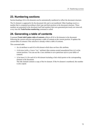 23. Numbering sections
Section headings (h2 to h6 elements) can be automatically numbered to reflect the document structure.
The h1 element is supposed to be the document title and is not numbered. Other headings receive a
number that is computed according to their type and their position in the document structure. These
numbers are generated in the document itself and numbers that were generated previously are removed,
every time the Tools/Section numbering command is called.
24. Generating a table of contents
Command Tools/Add-Update table of contents collects all h2 to h6 elements in the document
following the current selection and generates a table of contents at the current position. It updates the
current table of contents if the selection is already within a table of contents.
This command adds:
• An id attribute to each h2 to h6 element which does not have this attribute.
• A division (with a class="toc" attribute) that contains nested unnumbered lists (ul) at the
current position. You can use the class attribute to set a particluar style to your tables of
contents.
• A list item (li) for each h2 to h6 element including a link which points to the corresponding
element in the document.
The link element contains a copy of the hn element. If the hn element is numbered, this number
is also copied.
23. Numbering sections
75
 
