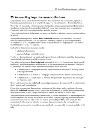 25. Assembling large document collections
Amaya enables you to handle document collections. Such a collection may, for example, represent a
technical documentation made up of several web pages. The present manual is a document collection.
One of the web pages in the collection contains the title of the entire documentation (an h1 element), an
introduction (some other elements), and a list ol or ul whose items li contain links to each chapter.
Chapters are separate documents that can have a similar structure.
This organization is useful for browsing, but has several drawbacks when the entire documentation has to
be printed.
Amaya addresses this problem with the Tools/Make book command, which assembles a document
collection into a single volume. You use typed links for linking chapters, by associating an attribute
rel="chapter" or rel="subdocument" with the anchor that refers to a chapter (create a link and use
the Attributes tool for the rel attribute).
Each referred chapter or sub-document may be:
• a full external document,
• a subset of a larger external document.
To refer to a document subset, you usually define a div element to identify the part of the document you
want to include, and you create a link to this div element.
Then, when you activate the Tools/Make book command, all blocks (li elements in the above example)
containing a typed link to a chapter will be replaced by the corresponding actual web pages (or a part of
it), and Amaya will display a unique document containing the whole collection:
• If the link refers to a web page as a whole, Amaya includes all the content of the body element
of the target document.
• If the link refers to an element in a web page, Amaya includes this element with its content.
• If the link refers to a target anchor (a element), Amaya includes the content of the anchor, but
not the anchor itself.
Before each replacement, the Make book command generates a new div element with an id attribute to
clearly separate each included piece.
Pieces of the new generated document may contain normal links, target anchors, and target elements.
During the Make book operation, Amaya ensures that each name and id attribute value remains unique
in the new document. Amaya changes these values ss needed, and updates all relative links.
Amaya automatically transforms external links referring to external documents or to document parts, into
internal links to the part that are now included. For example, if the link originally pointed to an external
document, the link will now refer to the div element generated by the Make book command. This
ensures that all links are preserved in the new unique document containing the whole collection.
This large document can then be numbered and printed with a complete table of contents and a list of all
links.
25. Assembling large document collections
77
 