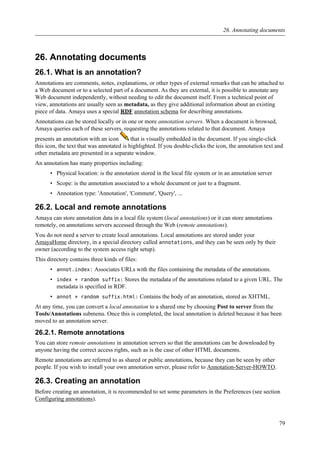 26. Annotating documents
26.1. What is an annotation?
Annotations are comments, notes, explanations, or other types of external remarks that can be attached to
a Web document or to a selected part of a document. As they are external, it is possible to annotate any
Web document independently, without needing to edit the document itself. From a technical point of
view, annotations are usually seen as metadata, as they give additional information about an existing
piece of data. Amaya uses a special RDF annotation schema for describing annotations.
Annotations can be stored locally or in one or more annotation servers. When a document is browsed,
Amaya queries each of these servers, requesting the annotations related to that document. Amaya
presents an annotation with an icon that is visually embedded in the document. If you single-click
this icon, the text that was annotated is highlighted. If you double-clicks the icon, the annotation text and
other metadata are presented in a separate window.
An annotation has many properties including:
• Physical location: is the annotation stored in the local file system or in an annotation server
• Scope: is the annotation associated to a whole document or just to a fragment.
• Annotation type: 'Annotation', 'Comment', 'Query', ...
26.2. Local and remote annotations
Amaya can store annotation data in a local file system (local annotations) or it can store annotations
remotely, on annotations servers accessed through the Web (remote annotations).
You do not need a server to create local annotations. Local annotations are stored under your
AmayaHome directory, in a special directory called annotations, and they can be seen only by their
owner (according to the system access right setup).
This directory contains three kinds of files:
• annot.index: Associates URLs with the files containing the metadata of the annotations.
• index + random suffix: Stores the metadata of the annotations related to a given URL. The
metadata is specified in RDF.
• annot + random suffix.html: Contains the body of an annotation, stored as XHTML.
At any time, you can convert a local annotation to a shared one by choosing Post to server from the
Tools/Annotations submenu. Once this is completed, the local annotation is deleted because it has been
moved to an annotation server.
26.2.1. Remote annotations
You can store remote annotations in annotation servers so that the annotations can be downloaded by
anyone having the correct access rights, such as is the case of other HTML documents.
Remote annotations are referred to as shared or public annotations, because they can be seen by other
people. If you wish to install your own annotation server, please refer to Annotation-Server-HOWTO.
26.3. Creating an annotation
Before creating an annotation, it is recommended to set some parameters in the Preferences (see section
Configuring annotations).
26. Annotating documents
79
 