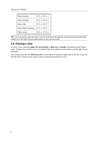 Show structure Ctrl-u Ctrl-s
Show alternate Ctrl-u Ctrl-a
Show links Ctrl-u Ctrl-l
Show table of contents Ctrl-u Ctrl-c
Show source Ctrl-u Ctrl-o
Tip : You can quickly open the source view by clicking on the pink bar at the bottom (Horizontal split/
unsplit) or at the right (Vertical split/unsplit) of the your document.
3.2. Closing a view
To close a view, select the Split view horizontally or Split view vertically command from the Views
menu. Another way to close a view is to double-click on the pink bar at the bottom or at the right of your
document.
You can also close the tab (File/Close tab or close button on the tab, or right click on the tab, except for
the Mac OS X version) if you want to close your document and all its views.
Amaya User Manual
8
 