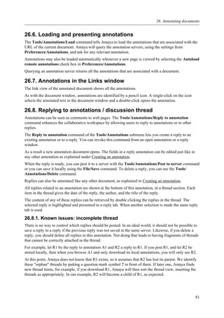 26.6. Loading and presenting annotations
The Tools/Annotations/Load command tells Amaya to load the annotations that are associated with the
URL of the current document. Amaya will query the annotation servers, using the settings from
Preferences/Annotations, and ask for any relevant annotation.
Annotations may also be loaded automatically whenever a new page is viewed by selecting the Autoload
remote annotations check box in Preferences/Annotations.
Querying an annotation server returns all the annotations that are associated with a document.
26.7. Annotations in the Links window
The link view of the annotated document shows all the annotations.
As with the document window, annotations are identified by a pencil icon. A single-click on the icon
selects the annotated text in the document window and a double-click opens the annotation.
26.8. Replying to annotations / discussion thread
Annotations can be seen as comments to web pages. The Tools/Annotations/Reply to annotation
command enhances the collaborative workspace by allowing users to reply to annotations or to other
replies.
The Reply to annotation command of the Tools/Annotations submenu lets you create a reply to an
existing annotation or to a reply. You can invoke this command from an open annotation or a reply
window.
As a result a new annotation document opens. The fields in a reply annotation can be edited just like in
any other annotation as explained under Creating an annotation.
When the reply is ready, you can post it to a server with the Tools/Annotations/Post to server command
or you can save it locally using the File/Save command. To delete a reply, you can use the Tools/
Annotations/Delete command.
Replies can also be annotated like any other document, as explained in Creating an annotation.
All replies related to an annotation are shown at the bottom of this annotation, in a thread section. Each
item in the thread gives the date of the reply, the author, and the title of the reply.
The content of any of these replies can be retrieved by double clicking the replies in the thread. The
selected reply is highlighted and presented in a reply tab. When another selection is made the same reply
tab is used.
26.8.1. Known issues: incomplete thread
There is no way to control which replies should be posted. In an ideal world, it should not be possible to
save a reply to a reply if the previous reply was not saved in the same server. Likewise, if you delete a
reply, you should delete all replies to this annotation. Not doing that leads to having fragments of threads
that cannot be correctly attached in the thread.
For example, let R1 be the reply to annotation A1 and R2 a reply to R1. If you post R1, and let R2 be
stored locally, then when you browse A1 and only download its local annotations, you will only see R2.
At this point, Amaya does not know that R1 exists, so it assumes that R2 has lost its parent. We identify
these "orphan" threads by putting a question mark symbol ? in front of them. If later one, Amaya finds
new thread items, for example, if you download R1, Amaya will then sort the thread view, inserting the
threads as appropriately. In our example, R2 will become a child of R1, as expected.
26. Annotating documents
81
 