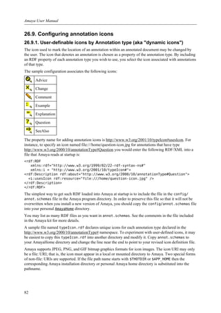 26.9. Configuring annotation icons
26.9.1. User-definable icons by Annotation type (aka "dynamic icons")
The icon used to mark the location of an annotation within an annotated document may be changed by
the user. The icon that denotes an annotation is chosen as a property of the annotation type. By including
an RDF property of each annotation type you wish to use, you select the icon associated with annotations
of that type.
The sample configuration associates the following icons:
Advice
Change
Comment
Example
Explanation
Question
SeeAlso
The property name for adding annotation icons is http://www.w3.org/2001/10/typeIcon#usesIcon. For
instance, to specify an icon named file:///home/question-icon.jpg for annotations that have type
http://www.w3.org/2000/10/annotationType#Question you would enter the following RDF/XML into a
file that Amaya reads at startup is:
<rdf:RDF
xmlns:rdf="http://www.w3.org/1999/02/22-rdf-syntax-ns#"
xmlns:i = "http://www.w3.org/2001/10/typeIcon#">
<rdf:Description rdf:about="http://www.w3.org/2000/10/annotationType#Question">
<i:usesIcon rdf:resource="file:///home/question-icon.jpg" />
</rdf:Description>
</rdf:RDF>
The simplest way to get such RDF loaded into Amaya at startup is to include the file in the config/
annot.schemas file in the Amaya program directory. In order to preserve this file so that it will not be
overwritten when you install a new version of Amaya, you should copy the config/annot.schemas file
into your personal AmayaHome directory.
You may list as many RDF files as you want in annot.schemas. See the comments in the file included
in the Amaya kit for more details.
A sample file named typeIcon.rdf declares unique icons for each annotation type declared in the
http://www.w3.org/2000/10/annotationType# namespace. To experiment with user-defined icons, it may
be easiest to copy this typeIcon.rdf into another directory and modify it. Copy annot.schemas to
your AmayaHome directory and change the line near the end to point to your revised icon definition file.
Amaya supports JPEG, PNG, and GIF bitmap graphics formats for icon images. The icon URI may only
be a file: URI; that is, the icon must appear in a local or mounted directory to Amaya. Two special forms
of non-file: URIs are supported. If the file path name starts with $THOTDIR or $APP_HOME then the
corresponding Amaya installation directory or personal Amaya home directory is substituted into the
pathname.
Amaya User Manual
82
 