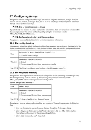 27. Configuring Amaya
Amaya uses different configuration files to get initial values for global parameters, dialogs, shortcuts,
window size and position, user's style sheet, and so on. You can change most configuration parameters
through various preferences dialogs.
> 27.1. One or more instances of Amaya
By default only one instance of Amaya is allowed to run at a time. Each new invocation is redirected to
the running instance. This option can be changed by setting the environment variable
AMAYA_MULTIPLE_INSTANCES=yes.
> 27.2. Configuration directory and file conventions
Amaya uses a number of default directories to store configuration information.
27.1. The config directory
Amaya stores most of the default configuration files (fonts, shortcuts and preferences files,) and all of the
dialog messages in the config directory. This directory's parent is the one in which Amaya was installed.
Unix
Amaya/config where Amaya=binary_path/../..
(e.g. /usr/lib/Amaya/config)
Windows
$HOMEDRIVE:$HOMEPATHamaya
by default
C:Documents and Settings$user_nameAmayaconfig
Mac OS X /Applications/Amaya.app/Contents/MacOS/Amayax.x/config
27.2. The AmayaHome directory
Amaya stores the user preferences and other user configuration files in a directory called AmayaHome.
An existing directory could be selected by the user using the system environment variable
AMAYA_USER_HOME. Otherwise Amaya selects a default position.
Default AmayaHome Directory :
Unix $HOME/.amaya
Windows
$HOMEDRIVE:$HOMEPATHamaya
by default
C:Documents and Settings$user_nameamaya
Mac OS X ~/Library/Application Support/amaya
This directory is preserved even when installing new versions of Amaya. It may contain the following
files:
• thot.rc: Contains the user preferences, changed through the Preferences dialog.
• amaya.keyboard (Unix), amaya.kb (Windows) or amaya.kb-mac (Mac OS X): Defines
Amaya keyboard shortcuts for the corresponding platform.
• amaya.css: Contains the user's style sheet.
27. Configuring Amaya
85
 
