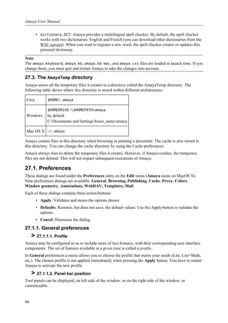 • dictionary.DCT: Amaya provides a multilingual spell checker. By default, the spell checker
works with two dictionaries: English and French (you can download other dictionaries from the
W3C servers). When you want to register a new word, the spell checker creates or updates this
personal dictionary.
Note:
The amaya.keyboard, amaya.kb, amaya.kb-mac, and amaya.css files are loaded at launch time. If you
change them, you must quit and restart Amaya to take the changes into account.
27.3. The AmayaTemp directory
Amaya stores all the temporary files it creates in a directory called the AmayaTemp directory. The
following table shows where this directory is stored within different architectures:
Unix $HOME/.amaya
Windows
$HOMEDRIVE:$HOMEPATHamaya
by default
C:Documents and Settings$user_nameamaya
Mac OS X ~/.amaya
Amaya creates files in this directory when browsing or printing a document. The cache is also stored in
this directory. You can change the cache directory by using the Cache preferences.
Amaya always tries to delete the temporary files it creates. However, if Amaya crashes, the temporary
files are not deleted. This will not impact subsequent executions of Amaya.
27.1. Preferences
These dialogs are found under the Preferences entry on the Edit menu (Amaya menu on MacOS X).
Nine preferences dialogs are available: General, Browsing, Publishing, Cache, Proxy, Colors,
Window geometry, Annotations, WebDAV, Templates, Mail.
Each of these dialogs contains three action buttons:
• Apply: Validates and stores the options shown
• Defaults: Restores, but does not save, the default values. Use the Apply button to validate the
options.
• Cancel: Dismisses the dialog.
27.1.1. General preferences
> 27.1.1.1. Profile
Amaya may be configured so as to include more of less features, with their corresponding user interface
components. The set of features available at a given time is called a profile.
In General preferences a menu allows you to choose the profile that meets your needs (Lite, Lite+Math,
etc.). The chosen profile is not applied immediately when pressing the Apply button. You have to restart
Amaya to activate the new profile.
> 27.1.1.2. Panel bar position
Tool panels can be displayed, on left side of the window, or on the right side of the window, or
customizable.
Amaya User Manual
86
 