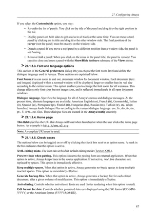 If you select the Customizable option, you may:
• Re-order the list of panels: You click on the title of the panel and drag it to the right position in
the list.
• Display panels on both sides to get access to all tools at the same time: You can move a tool
panel by clicking on its title and drag it to the other window side. The final position of the
cursor (not the panel) must be exactly on the window side.
• Detach a panel: If you move a tool panel to a different position than a window side, the panel is
set floating.
• Remove/Add a panel: When you click on the cross in the panel title, the panel is remoed. You
can also close and open a panel with the Show/Hide toolbars submenu of the Views menu.
> 27.1.1.3. Font and language options
This section of the General preferences dialog lets you choose the font zoom level and define the
dialogue language used in Amaya. These options are explained below.
Font Zoom.You can zoom in and out, document window by document window. Each document (text
and images) displayed within a zoomed window will be displayed larger or smaller than its real size
according to the current zoom. This option enables you to change the font zoom for all windows. This
change affects only font sizes but not image sizes, and is reflected immediately in all open document
windows.
Dialogue language. Specifies the language for all of Amaya's menus and dialogue messages. At the
present time, alternate languages are available: American English (en), French (fr), German (de), Italian
(it), Spanish (es), Portuguese (pt), Finnish (fi), Hungarian (hu), Russian (ru), Turkish (tr), etc. When
launched, Amaya loads dialogue files according to the current dialogue language: en-, fr-, de-, it-, es-,
pt-, fi- or tr-, etc. files. These dialogue files are located in the Amaya/config directory.
> 27.1.1.4. Home page
This field specifies the URI that Amaya will load when launched or when the user clicks the home page
button. An example is http://www.w3.org
Note: A complete URI must be used.
> 27.1.1.5. Check boxes
The options below can be toggled on or off by clicking the check box next to an option name. A mark in
the box indicates that the option is active.
XML editing mode. The user can set his/her default editing mode (Text or XML).
Preserve lines when pasting. This option concerns the pasting form an external application. When that
option is active, Amaya keeps lines in the source application. If not active, newline characters are
replaced by spaces. This option is immediately effective.
Keep multiple spaces. When that option is active, Amaya generates no-break spaces to keep multiple
inserted spaces. This option is immediately effective.
Generate backup files. When that option is active, Amaya generates a backup file for each edited
document, after a given volume of modification. This option is immediately effective.
Anti-aliasing. Controls whether anti-aliased fonts are used (better rendering when this option is used).
ISO format for date. Controls whether generated dates are displayed using the ISO format (DD-MM-
YYYY) or the American format (YYYY/MM/DD).
27. Configuring Amaya
87
 
