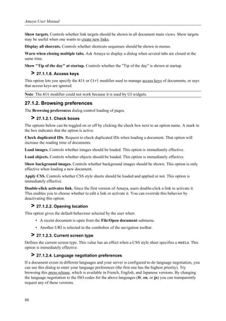 Show targets. Controls whether link targets should be shown in all document main views. Show targets
may be useful when one wants to create new links.
Display all shorcuts. Controls whether shortcuts sequenses should be shown in menus.
Warn when closing multiple tabs. Ask Amaya to display a dialog when several tabs are closed at the
same time.
Show "Tip of the day" at startup. Controls whether the "Tip of the day" is shown at startup.
> 27.1.1.6. Access keys
This option lets you specify the Alt or Ctrl modifier used to manage access keys of documents, or says
that access keys are ignored.
Note: The Alt modifier could not work because it is used by UI widgets.
27.1.2. Browsing preferences
The Browsing preferences dialog control loading of pages.
> 27.1.2.1. Check boxes
The options below can be toggled on or off by clicking the check box next to an option name. A mark in
the box indicates that the option is active.
Check duplicated IDs. Request to check duplicated IDs when loading a document. That option will
increase the reading time of documents.
Load images. Controls whether images should be loaded. This option is immediately effective.
Load objects. Controls whether objects should be loaded. This option is immediately effective.
Show background images. Controls whether background images should be shown. This option is only
effective when loading a new document.
Apply CSS. Controls whether CSS style sheets should be loaded and applied or not. This option is
immediately effective.
Double-click activates link. Since the first version of Amaya, users double-click a link to activate it.
This enables you to choose whether to edit a link or activate it. You can override this behavior by
deactivating this option.
> 27.1.2.2. Opening location
This option gives the default behaviour selected by the user when:
• A recent document is open from the File/Open document submenu.
• Another URI is selected in the combobox of the navigation toolbar.
> 27.1.2.3. Current screen type
Defines the current screen type. This value has an effect when a CSS style sheet specifies a media. This
option is immediately effective.
> 27.1.2.4. Language negotiation preferences
If a document exists in different languages and your server is configured to do language negotiation, you
can use this dialog to enter your language preferences (the first one has the highest priority). Try
browsing this press release, which is available in French, English, and Japanese versions. By changing
the language negotiation to the ISO codes for the above languages (fr, en, or ja) you can transparently
request any of these versions.
Amaya User Manual
88
 