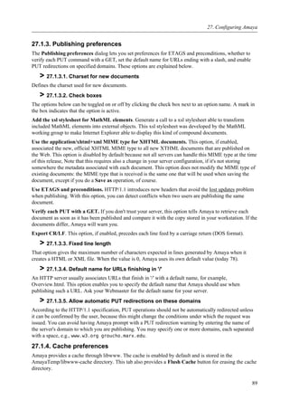 27.1.3. Publishing preferences
The Publishing preferences dialog lets you set preferences for ETAGS and preconditions, whether to
verify each PUT command with a GET, set the default name for URLs ending with a slash, and enable
PUT redirections on specified domains. These options are explained below.
> 27.1.3.1. Charset for new documents
Defines the charset used for new documents.
> 27.1.3.2. Check boxes
The options below can be toggled on or off by clicking the check box next to an option name. A mark in
the box indicates that the option is active.
Add the xsl stylesheet for MathML elements. Generate a call to a xsl stylesheet able to transform
included MathML elements into external objects. This xsl stylesheet was developed by the MathML
working group to make Internet Explorer able to display this kind of compound documents.
Use the application/xhtml+xml MIME type for XHTML documents. This option, if enabled,
associated the new, official XHTML MIME type to all new XTHML documents that are published on
the Web. This option is disabled by default because not all servers can handle this MIME type at the time
of this release, Note that this requires also a change in your server configuration, if it's not storing
somewhere the metadata associated with each document. This option does not modify the MIME type of
existing documents: the MIME type that is received is the same one that will be used when saving the
document, except if you do a Save as operation, of course.
Use ETAGS and preconditions. HTTP/1.1 introduces new headers that avoid the lost updates problem
when publishing. With this option, you can detect conflicts when two users are publishing the same
document.
Verify each PUT with a GET. If you don't trust your server, this option tells Amaya to retrieve each
document as soon as it has been published and compare it with the copy stored in your workstation. If the
documents differ, Amaya will warn you.
Export CR/LF. This option, if enabled, precedes each line feed by a carriage return (DOS format).
> 27.1.3.3. Fixed line length
That option gives the maximum number of characters expected in lines generated by Amaya when it
creates a HTML or XML file. When the value is 0, Amaya uses its own default value (today 78).
> 27.1.3.4. Default name for URLs finishing in '/'
An HTTP server usually associates URLs that finish in '/' with a default name, for example,
Overview.html. This option enables you to specify the default name that Amaya should use when
publishing such a URL. Ask your Webmaster for the default name for your server.
> 27.1.3.5. Allow automatic PUT redirections on these domains
According to the HTTP/1.1 specification, PUT operations should not be automatically redirected unless
it can be confirmed by the user, because this might change the conditions under which the request was
issued. You can avoid having Amaya prompt with a PUT redirection warning by entering the name of
the server's domain to which you are publishing. You may specify one or more domains, each separated
with a space, e.g., www.w3.org groucho.marx.edu.
27.1.4. Cache preferences
Amaya provides a cache through libwww. The cache is enabled by default and is stored in the
AmayaTemp/libwww-cache directory. This tab also provides a Flush Cache button for erasing the cache
directory.
27. Configuring Amaya
89
 