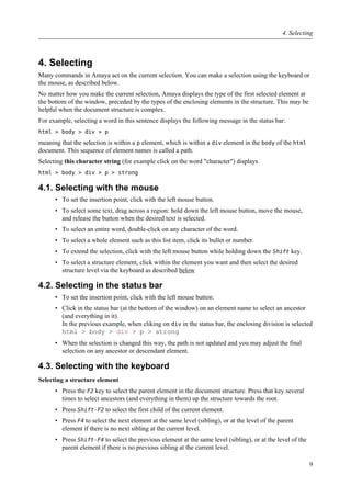 4. Selecting
Many commands in Amaya act on the current selection. You can make a selection using the keyboard or
the mouse, as described below.
No matter how you make the current selection, Amaya displays the type of the first selected element at
the bottom of the window, preceded by the types of the enclosing elements in the structure. This may be
helpful when the document structure is complex.
For example, selecting a word in this sentence displays the following message in the status bar:
html > body > div > p
meaning that the selection is within a p element, which is within a div element in the body of the html
document. This sequence of element names is called a path.
Selecting this character string (for example click on the word "character") displays
html > body > div > p > strong
4.1. Selecting with the mouse
• To set the insertion point, click with the left mouse button.
• To select some text, drag across a region: hold down the left mouse button, move the mouse,
and release the button when the desired text is selected.
• To select an entire word, double-click on any character of the word.
• To select a whole element such as this list item, click its bullet or number.
• To extend the selection, click with the left mouse button while holding down the Shift key.
• To select a structure element, click within the element you want and then select the desired
structure level via the keyboard as described below
4.2. Selecting in the status bar
• To set the insertion point, click with the left mouse button.
• Click in the status bar (at the bottom of the window) on an element name to select an ancestor
(and everything in it).
In the previous example, when cliking on div in the status bar, the enclosing division is selected
html > body > div > p > strong
• When the selection is changed this way, the path is not updated and you may adjust the final
selection on any ancestor or descendant element.
4.3. Selecting with the keyboard
Selecting a structure element
• Press the F2 key to select the parent element in the document structure. Press that key several
times to select ancestors (and everything in them) up the structure towards the root.
• Press Shift-F2 to select the first child of the current element.
• Press F4 to select the next element at the same level (sibling), or at the level of the parent
element if there is no next sibling at the current level.
• Press Shift-F4 to select the previous element at the same level (sibling), or at the level of the
parent element if there is no previous sibling at the current level.
4. Selecting
9
 