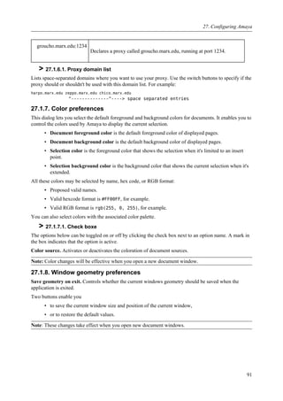 groucho.marx.edu:1234
Declares a proxy called groucho.marx.edu, running at port 1234.
> 27.1.6.1. Proxy domain list
Lists space-separated domains where you want to use your proxy. Use the switch buttons to specify if the
proxy should or shouldn't be used with this domain list. For example:
harpo.marx.edu zeppo.marx.edu chico.marx.edu
^--------------^----> space separated entries
27.1.7. Color preferences
This dialog lets you select the default foreground and background colors for documents. It enables you to
control the colors used by Amaya to display the current selection.
• Document foreground color is the default foreground color of displayed pages.
• Document background color is the default background color of displayed pages.
• Selection color is the foreground color that shows the selection when it's limited to an insert
point.
• Selection background color is the background color that shows the current selection when it's
extended.
All these colors may be selected by name, hex code, or RGB format:
▪ Proposed valid names.
▪ Valid hexcode format is #FF00FF, for example.
▪ Valid RGB format is rgb(255, 0, 255), for example.
You can also select colors with the associated color palette.
> 27.1.7.1. Check boxe
The options below can be toggled on or off by clicking the check box next to an option name. A mark in
the box indicates that the option is active.
Color source. Activates or deactivates the coloration of document sources.
Note: Color changes will be effective when you open a new document window.
27.1.8. Window geometry preferences
Save geometry on exit. Controls whether the current windows geometry should be saved when the
application is exited.
Two buttons enable you
• to save the current window size and position of the current window,
• or to restore the default values.
Note: These changes take effect when you open new document windows.
27. Configuring Amaya
91
 