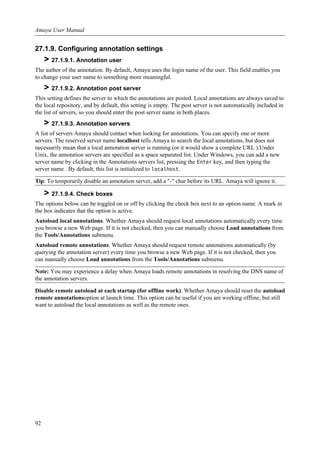 27.1.9. Configuring annotation settings
> 27.1.9.1. Annotation user
The author of the annotation. By default, Amaya uses the login name of the user. This field enables you
to change your user name to something more meaningful.
> 27.1.9.2. Annotation post server
This setting defines the server to which the annotations are posted. Local annotations are always saved to
the local repository, and by default, this setting is empty. The post server is not automatically included in
the list of servers, so you should enter the post server name in both places.
> 27.1.9.3. Annotation servers
A list of servers Amaya should contact when looking for annotations. You can specify one or more
servers. The reserved server name localhost tells Amaya to search the local annotations, but does not
necessarily mean that a local annotation server is running (or it would show a complete URL ).Under
Unix, the annotation servers are specified as a space separated list. Under Windows, you can add a new
server name by clicking in the Annotations servers list, pressing the Enter key, and then typing the
server name . By default, this list is initialized to localhost.
Tip: To temporarily disable an annotation server, add a "-" char before its URL. Amaya will ignore it.
> 27.1.9.4. Check boxes
The options below can be toggled on or off by clicking the check box next to an option name. A mark in
the box indicates that the option is active.
Autoload local annotations. Whether Amaya should request local annotations automatically every time
you browse a new Web page. If it is not checked, then you can manually choose Load annotations from
the Tools/Annotations submenu.
Autoload remote annotations. Whether Amaya should request remote annotations automatically (by
querying the annotation server) every time you browse a new Web page. If it is not checked, then you
can manually choose Load annotations from the Tools/Annotations submenu.
Note: You may experience a delay when Amaya loads remote annotations in resolving the DNS name of
the annotation servers.
Disable remote autoload at each startup (for offline work). Whether Amaya should reset the autoload
remote annotationsoption at launch time. This option can be useful if you are working offline, but still
want to autoload the local annotations as well as the remote ones.
Amaya User Manual
92
 
