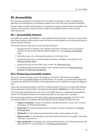 29. Accessibility
The Amaya user population is extremely diverse. In addition to speaking a variety of languages and
operating on several platforms, the population contains users with visual, aural, and motor disabilities.
Because Amaya is an Open Source project, it is important to produce documents that are accessible to all
members of the user base. Amaya provides a number of accessibility features to assist you with
achieving this goal.
29.1. Accessibility features
Accessibility for people with disabilities is being improved with each release. Currently, you can perform
most Amaya functions without using a mouse, and carry out most editing functions (except entering text)
without using the keyboard.
Accessibility features in the current version include the ability to:
• Navigate and edit in Alternate, Link, Structure, and Table of contents views of a document,
which are all synchronized with the default Formatted view. See Working with document
views.
• Edit in the Source view, and manually synchronize it with other views.
• Dynamically add, remove, and edit multiple style sheets, including a user style sheet. See
Working with style sheets.
• Assign access keys for form fields, areas, or links. See About access keys.
• Use keyboard shortcuts for menu options, links, and form controls. See Selecting from the
keyboard and About keyboard shortcuts.
29.2. Producing accessible content
You can use Amaya to produce content that conforms to the W3C's Web Content Accessibility
Guidelines. Some accessibility features are already built in. For example, you cannot add an image until
you specify the alternative text because of the requirement for an alt attribute for images and imagemap
areas.
Amaya also automatically produces valid W3C-compliant markup. However, you control other features,
such as appropriate long descriptions and captioning, through the Attributes tool or the structure view.
The Amaya help currently describes how to use some HTML elements. As additional documentation is
written, it will include information on ensuring accessibility for any pages that you produce.
The most thorough guidelines are the W3C's Web Content Accessibility Guidelines. The W3C's Web
Accessibility Initiative also publishes the following quick tips for making accessible Web sites:
• Images & animations. Use the alt attribute to describe the function of each visual. For more
information, see Working with Graphics.
• Image maps. Use client-side map and text for hotspots. For more information, see Working
with image maps.
• Multimedia. Provide captioning and transcripts of audio, and descriptions of video.
• Hypertext links. Use text that makes sense when read out of context. For example, avoid using
"click here" as the link text.
• Page organization. Use headings, lists, and a consistent structure. Use CSS for layout and style
where possible. For more information, see Working with style sheets.
29. Accessibility
97
 