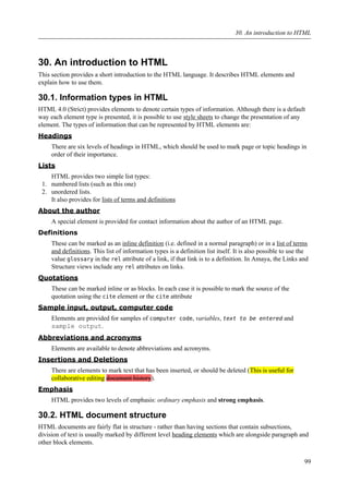 30. An introduction to HTML
This section provides a short introduction to the HTML language. It describes HTML elements and
explain how to use them.
30.1. Information types in HTML
HTML 4.0 (Strict) provides elements to denote certain types of information. Although there is a default
way each element type is presented, it is possible to use style sheets to change the presentation of any
element. The types of information that can be represented by HTML elements are:
Headings
There are six levels of headings in HTML, which should be used to mark page or topic headings in
order of their importance.
Lists
HTML provides two simple list types:
1. numbered lists (such as this one)
2. unordered lists.
It also provides for lists of terms and definitions
About the author
A special element is provided for contact information about the author of an HTML page.
Definitions
These can be marked as an inline definition (i.e. defined in a normal paragraph) or in a list of terms
and definitions. This list of information types is a definition list itself. It is also possible to use the
value glossary in the rel attribute of a link, if that link is to a definition. In Amaya, the Links and
Structure views include any rel attributes on links.
Quotations
These can be marked inline or as blocks. In each case it is possible to mark the source of the
quotation using the cite element or the cite attribute
Sample input, output, computer code
Elements are provided for samples of computer code, variables, text to be entered and
sample output.
Abbreviations and acronyms
Elements are available to denote abbreviations and acronyms.
Insertions and Deletions
There are elements to mark text that has been inserted, or should be deleted (This is useful for
collaborative editing document history).
Emphasis
HTML provides two levels of emphasis: ordinary emphasis and strong emphasis.
30.2. HTML document structure
HTML documents are fairly flat in structure - rather than having sections that contain subsections,
division of text is usually marked by different level heading elements which are alongside paragraph and
other block elements.
30. An introduction to HTML
99
 