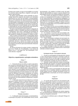 Diário da República, 1.ª série — N.º 4 — 7 de Janeiro de 2008                                                             155

Existem casos, porém, em que as necessidades se revestem        discriminação e do combate à exclusão social, da igual-
de contornos muito específicos, exigindo a activação de         dade de oportunidades no acesso e sucesso educativo, da
apoios especializados.                                          participação dos pais e da confidencialidade da informação.
   Os apoios especializados visam responder às neces-              2 — Nos termos do disposto no número anterior, as
sidades educativas especiais dos alunos com limitações          escolas ou os agrupamentos de escolas, os estabelecimen-
significativas ao nível da actividade e da participação,        tos de ensino particular com paralelismo pedagógico, as
num ou vários domínios de vida, decorrentes de alterações       escolas profissionais, directa ou indirectamente financiados
funcionais e estruturais, de carácter permanente, resultando    pelo Ministério da Educação (ME), não podem rejeitar a
em dificuldades continuadas ao nível da comunicação, da         matrícula ou a inscrição de qualquer criança ou jovem
aprendizagem, da mobilidade, da autonomia, do relaciona-        com base na incapacidade ou nas necessidades educativas
mento interpessoal e da participação social e dando lugar       especiais que manifestem.
à mobilização de serviços especializados para promover             3 — As crianças e jovens com necessidades educativas
o potencial de funcionamento biopsicosocial.                    especiais de carácter permanente gozam de prioridade na
   Os apoios especializados podem implicar a adaptação de       matrícula, tendo o direito, nos termos do presente decreto-
estratégias, recursos, conteúdos, processos, procedimentos      -lei, a frequentar o jardim-de-infância ou a escola nos
e instrumentos, bem como a utilização de tecnologias de         mesmos termos das restantes crianças.
apoio. Portanto, não se trata só de medidas para os alunos,        4 — As crianças e os jovens com necessidades edu-
mas também de medidas de mudança no contexto escolar.           cativas especiais de carácter permanente têm direito ao
   Entre os alunos com deficiências e incapacidades alguns      reconhecimento da sua singularidade e à oferta de respostas
necessitam de acções positivas que exigem diferentes graus      educativas adequadas.
de intensidade e de especialização. À medida que aumenta           5 — Toda a informação resultante da intervenção téc-
a necessidade de uma maior especialização do apoio per-         nica e educativa está sujeita aos limites constitucionais e
sonalizado, decresce o número de crianças e jovens que          legais, em especial os relativos à reserva da intimidade
dele necessitam, do que decorre que apenas uma reduzida         da vida privada e familiar e ao tratamento automatizado,
percentagem necessita de apoios personalizados altamente        conexão, transmissão, utilização e protecção de dados
especializados.                                                 pessoais, sendo garantida a sua confidencialidade.
   Assim:                                                          6 — Estão vinculados ao dever do sigilo os membros
   No desenvolvimento do regime jurídico estabelecido           da comunidade educativa que tenham acesso à informação
pela Lei n.º 46/86, de 14 de Outubro, e nos termos da           referida no número anterior.
alínea c) do n.º 1 do artigo 198.º da Constituição, o Go-
verno decreta o seguinte:                                                                Artigo 3.º
                                                                       Participação dos pais e encarregados de educação
                      CAPÍTULO I                                   1 — Os pais ou encarregados de educação têm o direito
Objectivos, enquadramento e princípios orientadores             e o dever de participar activamente, exercendo o poder pa-
                                                                ternal nos termos da lei, em tudo o que se relacione com a
                        Artigo 1.º                              educação especial a prestar ao seu filho, acedendo, para tal,
                                                                a toda a informação constante do processo educativo.
                      Objecto e âmbito                             2 — Quando, comprovadamente, os pais ou encarrega-
   1 — O presente decreto-lei define os apoios especializa-     dos de educação não exerçam o seu direito de participação,
dos a prestar na educação pré-escolar e nos ensinos básico      cabe à escola desencadear as respostas educativas ade-
e secundário dos sectores público, particular e cooperativo,    quadas em função das necessidades educativas especiais
visando a criação de condições para a adequação do pro-         diagnosticadas.
cesso educativo às necessidades educativas especiais dos           3 — Quando os pais ou encarregados de educação não
alunos com limitações significativas ao nível da actividade     concordem com as medidas educativas propostas pela
e da participação num ou vários domínios de vida, decor-        escola, podem recorrer, mediante documento escrito, no
rentes de alterações funcionais e estruturais, de carácter      qual fundamentam a sua posição, aos serviços competentes
permanente, resultando em dificuldades continuadas ao           do ME.
nível da comunicação, da aprendizagem, da mobilidade,
da autonomia, do relacionamento interpessoal e da parti-                                 Artigo 4.º
cipação social.                                                                         Organização
   2 — A educação especial tem por objectivos a inclusão
educativa e social, o acesso e o sucesso educativo, a auto-        1 — As escolas devem incluir nos seus projectos edu-
nomia, a estabilidade emocional, bem como a promoção            cativos as adequações relativas ao processo de ensino e
                                                                de aprendizagem, de carácter organizativo e de funcio-
da igualdade de oportunidades, a preparação para o pros-
                                                                namento, necessárias para responder adequadamente às
seguimento de estudos ou para uma adequada preparação
                                                                necessidades educativas especiais de carácter permanente
para a vida profissional e para uma transição da escola para
                                                                das crianças e jovens, com vista a assegurar a sua maior
o emprego das crianças e dos jovens com necessidades
                                                                participação nas actividades de cada grupo ou turma e da
educativas especiais nas condições acima descritas.
                                                                comunidade escolar em geral.
                                                                   2 — Para garantir as adequações de carácter organiza-
                        Artigo 2.º                              tivo e de funcionamento referidas no número anterior, são
                   Princípios orientadores                      criadas por despacho ministerial:
   1 — A educação especial prossegue, em permanência,              a) Escolas de referência para a educação bilingue de
os princípios da justiça e da solidariedade social, da não      alunos surdos;


106
 