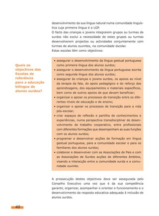 desenvolvimento da sua língua natural numa comunidade linguís-
                  tica cuja primeira língua é a LGP.
                  O facto das crianças e jovens integrarem grupos ou turmas de
                  surdos não exclui a necessidade de estes grupos ou turmas
                  desenvolverem projectos ou actividades conjuntamente com
                  turmas de alunos ouvintes, na comunidade escolar.
                  Estas escolas têm como objectivos:


                   • assegurar o desenvolvimento da língua gestual portuguesa
Quais os             como primeira língua dos alunos surdos;
objectivos das     • assegurar o desenvolvimento da língua portuguesa escrita
Escolas de           como segunda língua dos alunos surdos;
referência         • assegurar às crianças e jovens surdos, os apoios ao nível
para a educação      da terapia da fala, do apoio pedagógico e do reforço das
bilingue de          aprendizagens, dos equipamentos e materiais específicos,
alunos surdos?
                     bem como de outros apoios de que devam beneficiar;
                   • organizar e apoiar os processos de transição entre os dife-
                     rentes níveis de educação e de ensino;
                   • organizar e apoiar os processos de transição para a vida
                     pós-escolar;
                   • criar espaços de reflexão e partilha de conhecimentos e
                     experiências, numa perspectiva transdisciplinar de desen-
                     volvimento de trabalho cooperativo, entre profissionais
                     com diferentes formações que desempenham as suas funções
                     com os alunos surdos;
                   • programar e desenvolver acções de formação em língua
                     gestual portuguesa, para a comunidade escolar e para os
                     familiares dos alunos surdos;
                   • colaborar e desenvolver com as Associações de Pais e com
                     as Associações de Surdos acções de diferentes âmbitos,
                     visando a interacção entre a comunidade surda e a comu-
                     nidade ouvinte.



                  A prossecução destes objectivos deve ser assegurada pelo
                  Conselho Executivo uma vez que é da sua competência
                  garantir, organizar, acompanhar e orientar o funcionamento e o
                  desenvolvimento da resposta educativa adequada à inclusão de
                  alunos surdos.


40
 