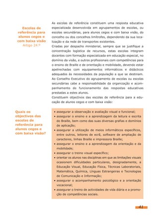 As escolas de referência constituem uma resposta educativa
    Escolas de     especializada desenvolvida em agrupamentos de escolas, ou
 referência para   escolas secundárias, para alunos cegos e com baixa visão, do
  alunos cegos e   concelho ou dos concelhos limítrofes, dependendo da sua loca-
 com baixa visão   lização e da rede de transportes existentes.
     Artigo 24.º   Criadas por despacho ministerial, sempre que se justifique a
                   concentração logística de recursos, estas escolas integram
                   docentes com formação especializada em educação especial, no
                   domínio da visão, e outros profissionais com competências para
                   o ensino de Braille e de orientação e mobilidade, devendo estar
                   apetrechadas com equipamentos informáticos e didácticos
                   adequados às necessidades da população a que se destinam.
                   Ao Conselho Executivo do agrupamento de escolas ou escolas
                   secundárias cabe a responsabilidade da organização e acom-
                   panhamento do funcionamento das respostas educativas
                   prestadas a estes alunos.
                   Constituem objectivos das escolas de referência para a edu-
                   cação de alunos cegos e com baixa visão:


Quais os            • assegurar a observação e avaliação visual e funcional;
objectivos das      • assegurar o ensino e a aprendizagem da leitura e escrita
escolas de            do Braille, bem como das suas diversas grafias e domínios
referência para       de aplicação;
alunos cegos e      • assegurar a utilização de meios informáticos específicos,
com baixa visão?      entre outros, leitores de ecrã, software de ampliação de
                      caracteres, linhas Braille e impressora Braille;
                    • assegurar o ensino e a aprendizagem da orientação e da
                      mobilidade;
                    • assegurar o treino visual específico;
                    • orientar os alunos nas disciplinas em que as limitações visuais
                      ocasionem dificuldades particulares, designadamente, a
                      Educação Visual, Educação Física, Técnicas Laboratoriais,
                      Matemática, Química, Línguas Estrangeiras e Tecnologias
                      de Comunicação e Informação;
                    • assegurar o acompanhamento psicológico e a orientação
                      vocacional;
                    • assegurar o treino de actividades de vida diária e a promo-
                      ção de competências sociais.



                                                                                   41
 