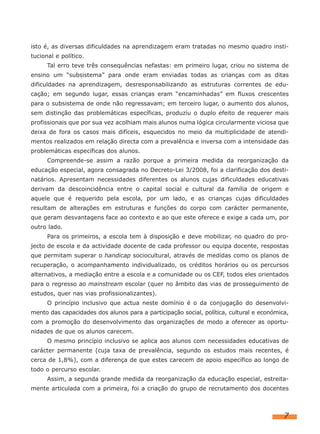 isto é, as diversas dificuldades na aprendizagem eram tratadas no mesmo quadro insti-
tucional e político.
      Tal erro teve três consequências nefastas: em primeiro lugar, criou no sistema de
ensino um “subsistema” para onde eram enviadas todas as crianças com as ditas
dificuldades na aprendizagem, desresponsabilizando as estruturas correntes de edu-
cação; em segundo lugar, essas crianças eram “encaminhadas” em fluxos crescentes
para o subsistema de onde não regressavam; em terceiro lugar, o aumento dos alunos,
sem distinção das problemáticas específicas, produziu o duplo efeito de requerer mais
profissionais que por sua vez acolhiam mais alunos numa lógica circularmente viciosa que
deixa de fora os casos mais difíceis, esquecidos no meio da multiplicidade de atendi-
mentos realizados em relação directa com a prevalência e inversa com a intensidade das
problemáticas específicas dos alunos.
      Compreende-se assim a razão porque a primeira medida da reorganização da
educação especial, agora consagrada no Decreto-Lei 3/2008, foi a clarificação dos desti-
natários. Apresentam necessidades diferentes os alunos cujas dificuldades educativas
derivam da descoincidência entre o capital social e cultural da família de origem e
aquele que é requerido pela escola, por um lado, e as crianças cujas dificuldades
resultam de alterações em estruturas e funções do corpo com carácter permanente,
que geram desvantagens face ao contexto e ao que este oferece e exige a cada um, por
outro lado.
      Para os primeiros, a escola tem à disposição e deve mobilizar, no quadro do pro-
jecto de escola e da actividade docente de cada professor ou equipa docente, respostas
que permitam superar o handicap sociocultural, através de medidas como os planos de
recuperação, o acompanhamento individualizado, os créditos horários ou os percursos
alternativos, a mediação entre a escola e a comunidade ou os CEF, todos eles orientados
para o regresso ao mainstream escolar (quer no âmbito das vias de prosseguimento de
estudos, quer nas vias profissionalizantes).
      O princípio inclusivo que actua neste domínio é o da conjugação do desenvolvi-
mento das capacidades dos alunos para a participação social, política, cultural e económica,
com a promoção do desenvolvimento das organizações de modo a oferecer as oportu-
nidades de que os alunos carecem.
      O mesmo princípio inclusivo se aplica aos alunos com necessidades educativas de
carácter permanente (cuja taxa de prevalência, segundo os estudos mais recentes, é
cerca de 1,8%), com a diferença de que estes carecem de apoio específico ao longo de
todo o percurso escolar.
      Assim, a segunda grande medida da reorganização da educação especial, estreita-
mente articulada com a primeira, foi a criação do grupo de recrutamento dos docentes



                                                                                          7
 