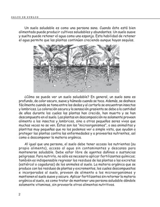 SALUD DE SUELOS



        Un suelo saludable es como una persona sana. Cuando éste está bien
    alimentado puede producir cultivos saludables y abundantes. Un suelo suave
    y suelto puede retener el agua como una esponja. Esta habilidad de retener
    el agua permite que las plantas continúen creciendo aunque hayan sequías.




        ¿Cómo se puede ver un suelo saludable? En general, un suelo sano es
    profundo, de color oscuro, suave y húmedo cuando se toca. Además, se deshace
    fácilmente cuando se toma entre los dedos y al cortarlo se encuentran insectos
    y lombrices. La coloración oscura y la sensación grasienta se debe a la cantidad
    de años durante los cuales las plantas han crecido, han muerto y se han
    descompuesto en el suelo. Las plantas en descomposición no solamente proveen
    alimento a los insectos y lombrices, sino a otros pequeños seres vivos que
    muchas veces no se ven. Éstos son los “microorganismos”, o sea animalitos y
    plantitas muy pequeñas que no los podemos ver a simple vista, que ayudan a
    proteger las plantas contra las enfermedades y a proveerles nutrientes, así
    como a descomponer la materia orgánica.
        Al igual que una persona, el suelo debe tener acceso los nutrientes (su
    propio alimento), acceso al agua sin contaminantes y descanso para
    mantenerse saludable. Debe estar libre de agentes dañinos o sustancias
    peligrosas. Para nutrirlo, no sólo es necesario aplicar fertilizantes químicos;
    también es indispensable regresar los residuos de las plantas o las excretas
    (estiércol o cagaduras) de los animales al suelo. La materia orgánica que se
    produce con los residuos de plantas y excrementos, los cuales descompuestos
    e incorporados al suelo, proveen de alimento a los microorganismos y
    mantienen el suelo suave y oscuro. Aplicar fertilizantes sin retornar la materia
    orgánica al suelo, es como tratar de mantener una persona saludable dándole
    solamente vitaminas, sin proveerle otros alimentos nutritivos.

    2
 