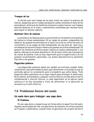 MANUAL PARA EXTENSIONISTAS, PROMOTORES Y PRODUCTORES DEL CAMPO



Trampas de luz
   Si decide usar una trampa de luz para tratar de reducir la postura de
huevos, asegúrese que la trampa sea puesta cuando comienza el vuelo de los
escarabajos, antes que las hembras comiencen a poner huevos. Las trampas
deberán ponerse en el suelo y mantenerlas encendidas por muchas horas
para lograr la máxima captura.
Mantener libre de malezas
    La presencia de malezas parece que estimula el incremento en la postura
de huevos en áreas enmalezadas. En un campo de prueba, comparando los
números de gusanos encontrados en el suelo cerca de un cultivo de maíz en
crecimiento, en un campo de maíz enmalezado con una área de maíz con y
sin malezas se encontró mayor numero de gusanos en el área enmalezada. En
general las hembras prefieren poner huevos en suelos enmalezados o con
pastos, más que en un suelo descubierto. Es de hacer notar que la presencia
de raíces de plantas vivas es muy importante para la supervivencia de los
gusanos recientemente capturados. Los Suelos descubiertos no sustentan
muy bien a los gusanos.
Plaguicidas químicos
    Los plaguicidas químicos deben ser usados con extremo cuidado. Debe
consultarse a las autoridades locales, para determinar si el producto que se
pretende aplicar es conveniente para el propósito que usted desea. Todo
plaguicida debe guardarse en un lugar seguro para proteger la salud suya,
de su familia, sus animales y cualquier recurso hídrico cercano para evitar la
contaminación o efectos tóxicos. Lo más importante es no aplicar estos
químicos si no hay necesidad y trate de determinar si la aplicación es
necesaria y el costo efectivo.


7.6 Problemas físicos del suelo
Un suelo duro para trabajar: una capa dura
   El Problema
    Es una capa dura y compacta que se forma sobre la superficie del suelo.
Algunas veces puede ser lisa, con apariencia de cemento; en otras ocasiones
es irregular y quebradiza, o puede tener la apariencia de un plato de barro

                                                                                 95
 