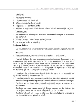 MANUAL PARA EXTENSIONISTAS, PROMOTORES Y PRODUCTORES DEL CAMPO



    Ventajas:
1. Fácil construcción
2. Disponibilidad del material
3. Efecto inmediato de retención
4. Requiere poco mantenimiento
5. Amplían la disponibilidad de suelos cultivables en terrenos pedregosos
    Desventajas:
1. En terrenos no pedregosos es difícil su construcción por la acarreada
   del material
2. Son destruidas con facilidad por el ganado.
3. No generan materia orgánica
Zanjas de ladera
    Las zanjas de ladera son canales angostos que se hacen a lo largo de las curvas.
    Ventaja:
1. Reduce la erosión, al disminuir la velocidad de la escorrentía.
    Además de las prácticas recomendadas anteriormente, las cuales están
orientadas a mantener y mejorar la fertilidad, estimulando la vida en el
suelo (todos los organismos que viven en él), y mejorando las condiciones
físicas y químicas para el buen desarrollo de las plantas; es necesario
considerar también la realización de las prácticas agronómicas que los
productores aplican con regularidad en sus fincas
    Con el propósito de disminuir las pérdidas del suelo se recomiendan las
siguientes prácticas de conservación:
•   Cuando el terreno está ubicado en una ladera, se deben hacer los surcos
    en dirección opuesta a la pendiente para disminuir la velocidad del agua.
•   Sembrar en curvas a nivel, con el objeto de restarle fuerza a la
    escorrentía.
•   Sembrar barreras vivas o construir barreras muertas de piedra o de
    rastrojos, en sentido contrario a la pendiente del terreno.
•   Mantener el suelo en buenas condiciones de humedad para favorecer a
    los microorganismos que viven en él.


                                                                                   99
 