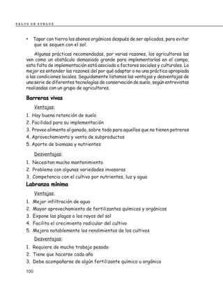 SALUD DE SUELOS



    • Tapar con tierra los abonos orgánicos después de ser aplicados, para evitar
          que se sequen con el sol.
        Algunas prácticas recomendadas, por varias razones, los agricultores las
    ven como un obstáculo demasiado grande para implementarlas en el campo,
    esta falta de implementación está asociada a factores sociales y culturales. Lo
    mejor es entender las razones del por qué adaptar o no una práctica apropiada
    a las condiciones locales. Seguidamente listamos las ventajas y desventajas de
    una serie de diferentes tecnologías de conservación de suelo, según entrevistas
    realizadas con un grupo de agricultores.

    Barreras vivas
          Ventajas:
    1. Hay buena retención de suelo
    2. Facilidad para su implementación
    3. Provee alimento al ganado, sobre todo para aquellos que no tienen potreros
    4. Aprovechamiento y venta de subproductos
    5. Aporte de biomasa y nutrientes

          Desventajas:
    1. Necesitan mucho mantenimiento
    2. Problema con algunas variedades invasoras
    3. Competencia con el cultivo por nutrientes, luz y agua
    Labranza mínima
          Ventajas:
    1. Mejor infiltración de agua
    2. Mayor aprovechamiento de fertilizantes químicos y orgánicos
    3. Expone las plagas a los rayos del sol
    4. Facilita el crecimiento radicular del cultivo
    5. Mejora notablemente los rendimientos de los cultivos
          Desventajas:
    1. Requiere de mucho trabajo pesado
    2. Tiene que hacerse cada año
    3. Debe acompañarse de algún fertilizante químico u orgánico

    100
 